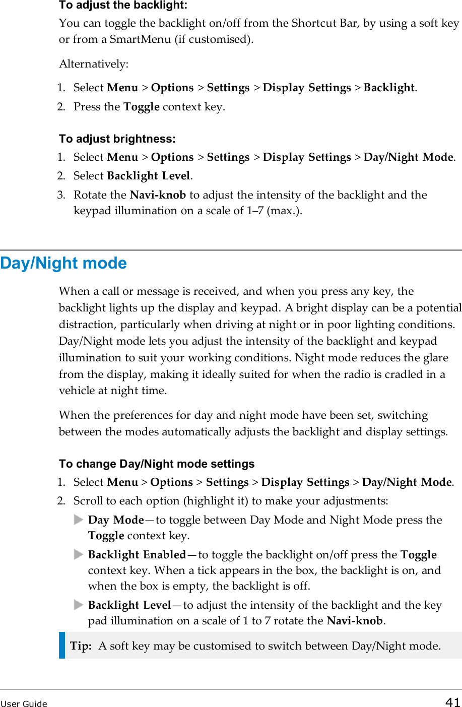 To adjust the backlight:You can toggle the backlight on/off from the Shortcut Bar, by using a soft keyor from a SmartMenu (if customised).Alternatively:1. Select Menu &gt;Options &gt;Settings &gt;Display Settings &gt;Backlight.2. Press the Toggle context key.To adjust brightness:1. Select Menu &gt;Options &gt;Settings &gt;Display Settings &gt;Day/Night Mode.2. Select Backlight Level.3. Rotate the Navi-knob to adjust the intensity of the backlight and thekeypad illumination on a scale of 1–7 (max.).Day/Night modeWhen a call or message is received, and when you press any key, thebacklight lights up the display and keypad. A bright display can be a potentialdistraction, particularly when driving at night or in poor lighting conditions.Day/Night mode lets you adjust the intensity of the backlight and keypadillumination to suit your working conditions. Night mode reduces the glarefrom the display, making it ideally suited for when the radio is cradled in avehicle at night time.When the preferences for day and night mode have been set, switchingbetween the modes automatically adjusts the backlight and display settings.To change Day/Night mode settings1. Select Menu &gt;Options &gt;Settings &gt;Display Settings &gt;Day/Night Mode.2. Scroll to each option (highlight it) to make your adjustments:Day Mode—to toggle between Day Mode and Night Mode press theToggle context key.Backlight Enabled—to toggle the backlight on/off press the Togglecontext key. When a tick appears in the box, the backlight is on, andwhen the box is empty, the backlight is off.Backlight Level—to adjust the intensity of the backlight and the keypad illumination on a scale of 1 to 7 rotate the Navi-knob.Tip: A soft key may be customised to switch between Day/Night mode.User Guide 41