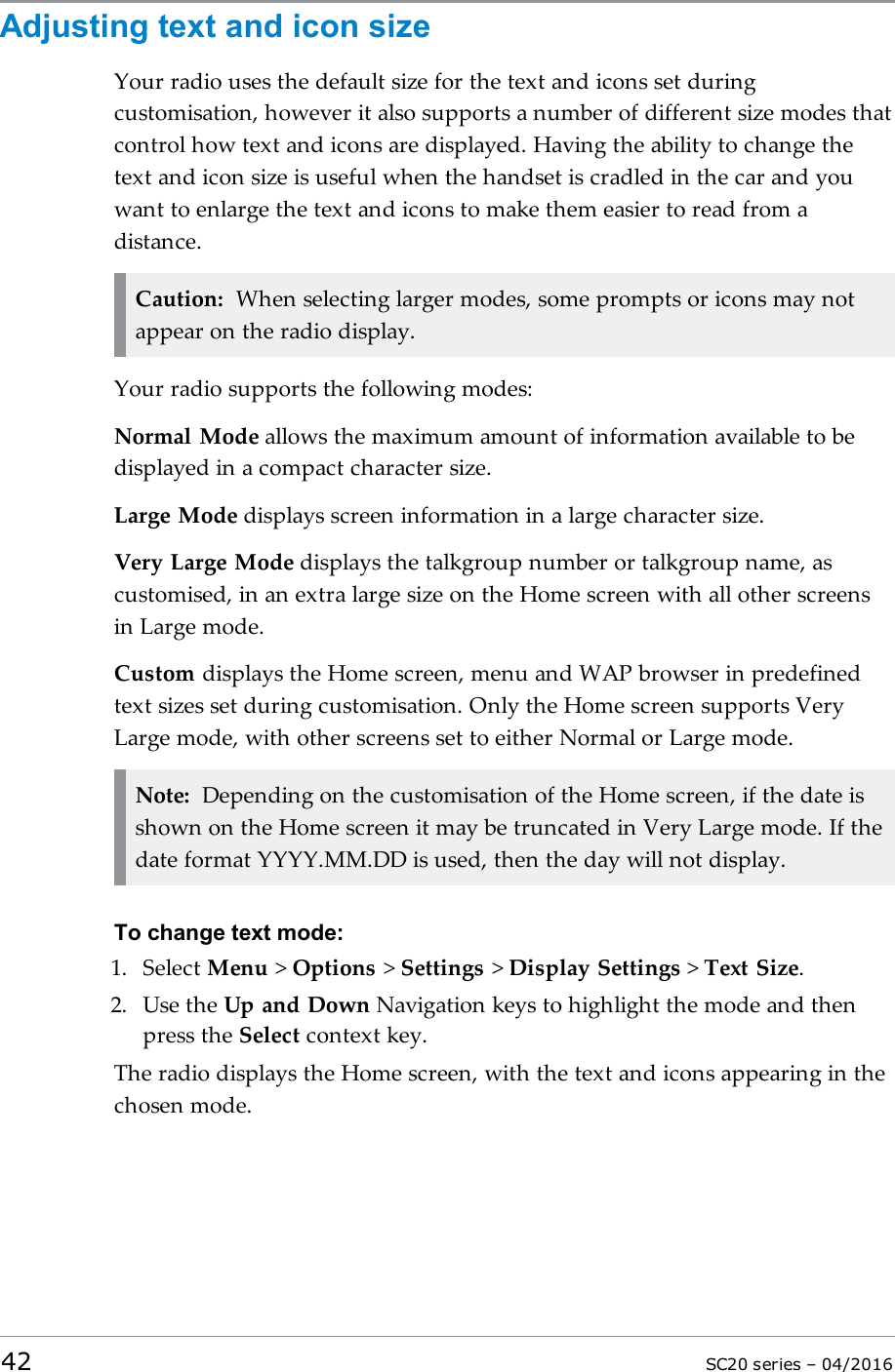 Adjusting text and icon sizeYour radio uses the default size for the text and icons set duringcustomisation, however it also supports a number of different size modes thatcontrol how text and icons are displayed. Having the ability to change thetext and icon size is useful when the handset is cradled in the car and youwant to enlarge the text and icons to make them easier to read from adistance.Caution: When selecting larger modes, some prompts or icons may notappear on the radio display.Your radio supports the following modes:Normal Mode allows the maximum amount of information available to bedisplayed in a compact character size.Large Mode displays screen information in a large character size.Very Large Mode displays the talkgroup number or talkgroup name, ascustomised, in an extra large size on the Home screen with all other screensin Large mode.Custom displays the Home screen, menu and WAP browser in predefinedtext sizes set during customisation. Only the Home screen supports VeryLarge mode, with other screens set to either Normal or Large mode.Note: Depending on the customisation of the Home screen, if the date isshown on the Home screen it may be truncated in Very Large mode. If thedate format YYYY.MM.DD is used, then the day will not display.To change text mode:1. Select Menu &gt;Options &gt;Settings &gt;Display Settings &gt;Text Size.2. Use the Up and Down Navigation keys to highlight the mode and thenpress the Select context key.The radio displays the Home screen, with the text and icons appearing in thechosen mode.42 SC20 series – 04/2016