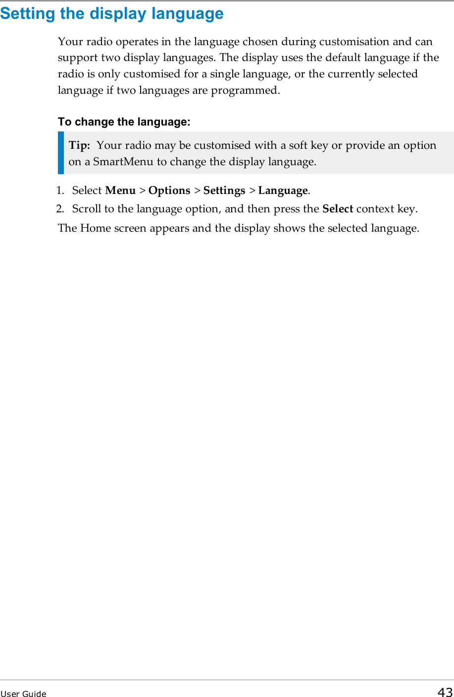 Setting the display languageYour radio operates in the language chosen during customisation and cansupport two display languages. The display uses the default language if theradio is only customised for a single language, or the currently selectedlanguage if two languages are programmed.To change the language:Tip: Your radio may be customised with a soft key or provide an optionon a SmartMenu to change the display language.1. Select Menu &gt;Options &gt;Settings &gt;Language.2. Scroll to the language option, and then press the Select context key.The Home screen appears and the display shows the selected language.User Guide 43