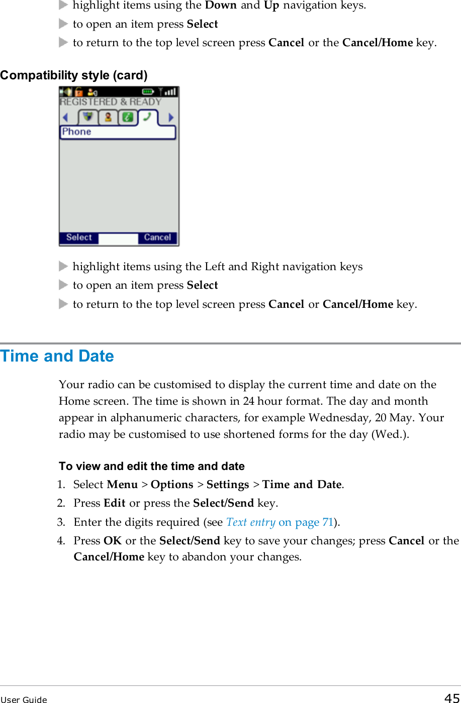 highlight items using the Down and Up navigation keys.to open an item press Selectto return to the top level screen press Cancel or the Cancel/Home key.Compatibility style (card)highlight items using the Left and Right navigation keysto open an item press Selectto return to the top level screen press Cancel or Cancel/Home key.Time and DateYour radio can be customised to display the current time and date on theHome screen. The time is shown in 24 hour format. The day and monthappear in alphanumeric characters, for example Wednesday, 20 May. Yourradio may be customised to use shortened forms for the day (Wed.).To view and edit the time and date1. Select Menu &gt;Options &gt;Settings &gt;Time and Date.2. Press Edit or press the Select/Send key.3. Enter the digits required (see Text entry on page 71).4. Press OK or the Select/Send key to save your changes; press Cancel or theCancel/Home key to abandon your changes.User Guide 45