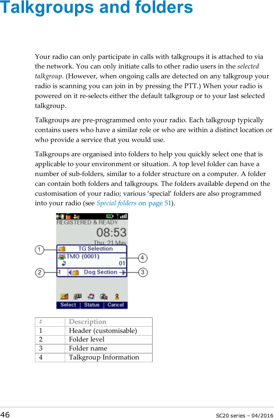 Talkgroups and foldersYour radio can only participate in calls with talkgroups it is attached to viathe network. You can only initiate calls to other radio users in the selectedtalkgroup. (However, when ongoing calls are detected on any talkgroup yourradio is scanning you can join in by pressing the PTT.) When your radio ispowered on it re-selects either the default talkgroup or to your last selectedtalkgroup.Talkgroups are pre-programmed onto your radio. Each talkgroup typicallycontains users who have a similar role or who are within a distinct location orwho provide a service that you would use.Talkgroups are organised into folders to help you quickly select one that isapplicable to your environment or situation. A top level folder can have anumber of sub-folders, similar to a folder structure on a computer. A foldercan contain both folders and talkgroups. The folders available depend on thecustomisation of your radio; various ‘special’ folders are also programmedinto your radio (see Special folders on page 51).# Description1 Header (customisable)2 Folder level3 Folder name4 Talkgroup Information46 SC20 series – 04/2016