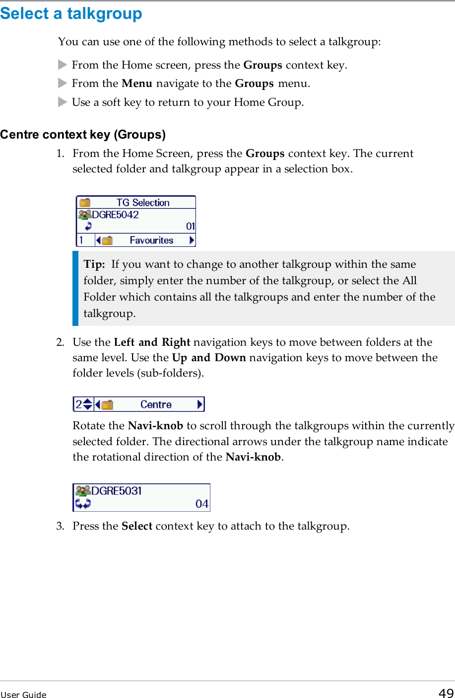 Select a talkgroupYou can use one of the following methods to select a talkgroup:From the Home screen, press the Groups context key.From the Menu navigate to the Groups menu.Use a soft key to return to your Home Group.Centre context key (Groups)1. From the Home Screen, press the Groups context key. The currentselected folder and talkgroup appear in a selection box.Tip: If you want to change to another talkgroup within the samefolder, simply enter the number of the talkgroup, or select the AllFolder which contains all the talkgroups and enter the number of thetalkgroup.2. Use the Left and Right navigation keys to move between folders at thesame level. Use the Up and Down navigation keys to move between thefolder levels (sub-folders).Rotate the Navi-knob to scroll through the talkgroups within the currentlyselected folder. The directional arrows under the talkgroup name indicatethe rotational direction of the Navi-knob.3. Press the Select context key to attach to the talkgroup.User Guide 49