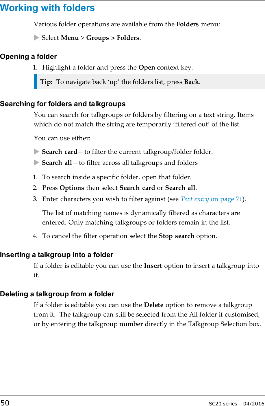 Working with foldersVarious folder operations are available from the Folders menu:Select Menu &gt;Groups &gt; Folders.Opening a folder1. Highlight a folder and press the Open context key.Tip: To navigate back ‘up’ the folders list, press Back.Searching for folders and talkgroupsYou can search for talkgroups or folders by filtering on a text string. Itemswhich do not match the string are temporarily ‘filtered out’ of the list.You can use either:Search card—to filter the current talkgroup/folder folder.Search all—to filter across all talkgroups and folders1. To search inside a specific folder, open that folder.2. Press Options then select Search card or Search all.3. Enter characters you wish to filter against (see Text entry on page 71).The list of matching names is dynamically filtered as characters areentered. Only matching talkgroups or folders remain in the list.4. To cancel the filter operation select the Stop search option.Inserting a talkgroup into a folderIf a folder is editable you can use the Insert option to insert a talkgroup intoit.Deleting a talkgroup from a folderIf a folder is editable you can use the Delete option to remove a talkgroupfrom it. The talkgroup can still be selected from the All folder if customised,or by entering the talkgroup number directly in the Talkgroup Selection box.50 SC20 series – 04/2016