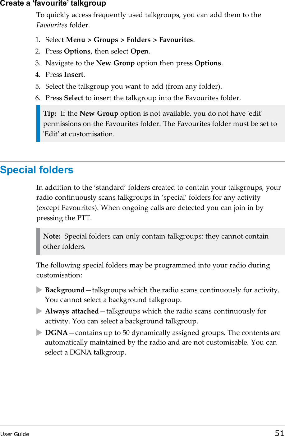 Create a ‘favourite’ talkgroupTo quickly access frequently used talkgroups, you can add them to theFavourites folder.1. Select Menu &gt; Groups &gt; Folders &gt; Favourites.2. Press Options, then select Open.3. Navigate to the New Group option then press Options.4. Press Insert.5. Select the talkgroup you want to add (from any folder).6. Press Select to insert the talkgroup into the Favourites folder.Tip: If the New Group option is not available, you do not have &apos;edit&apos;permissions on the Favourites folder. The Favourites folder must be set to&apos;Edit&apos; at customisation.Special foldersIn addition to the ‘standard’ folders created to contain your talkgroups, yourradio continuously scans talkgroups in ‘special’ folders for any activity(except Favourites). When ongoing calls are detected you can join in bypressing the PTT.Note: Special folders can only contain talkgroups: they cannot containother folders.The following special folders may be programmed into your radio duringcustomisation:Background—talkgroups which the radio scans continuously for activity.You cannot select a background talkgroup.Always attached—talkgroups which the radio scans continuously foractivity. You can select a background talkgroup.DGNA—contains up to 50 dynamically assigned groups. The contents areautomatically maintained by the radio and are not customisable. You canselect a DGNA talkgroup.User Guide 51