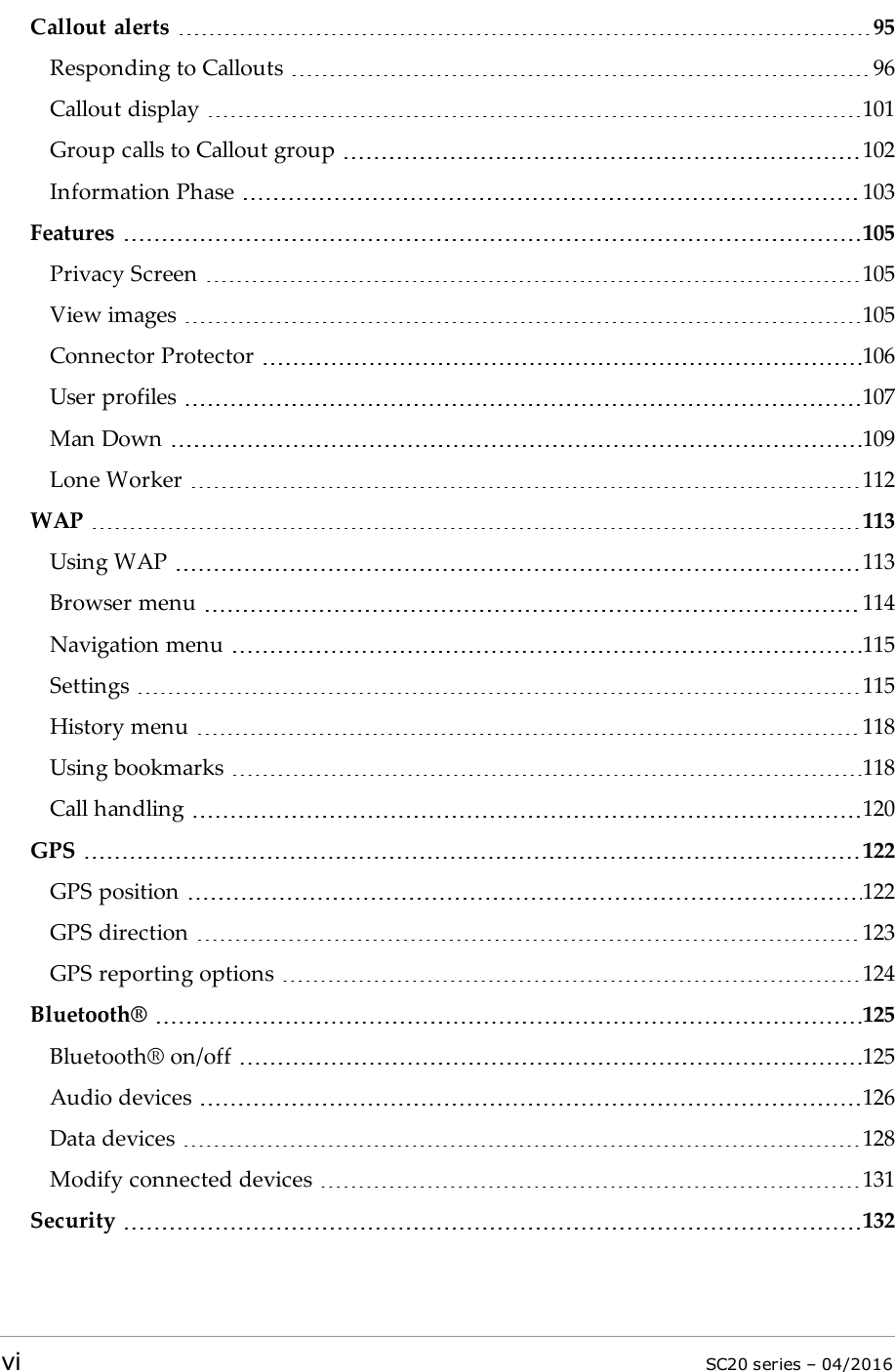 Callout alerts 95Responding to Callouts 96Callout display 101Group calls to Callout group 102Information Phase 103Features 105Privacy Screen 105View images 105Connector Protector 106User profiles 107Man Down 109Lone Worker 112WAP 113Using WAP 113Browser menu 114Navigation menu 115Settings 115History menu 118Using bookmarks 118Call handling 120GPS 122GPS position 122GPS direction 123GPS reporting options 124Bluetooth® 125Bluetooth® on/off 125Audio devices 126Data devices 128Modify connected devices 131Security 132vi SC20 series – 04/2016