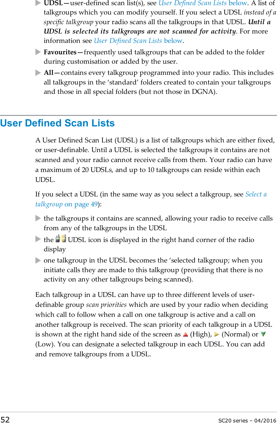 UDSL—user-defined scan list(s), see User Defined Scan Lists below. A list oftalkgroups which you can modify yourself. If you select a UDSL instead of aspecific talkgroup your radio scans all the talkgroups in that UDSL. Until aUDSL is selected its talkgroups are not scanned for activity. For moreinformation see User Defined Scan Lists below.Favourites—frequently used talkgroups that can be added to the folderduring customisation or added by the user.All—contains every talkgroup programmed into your radio. This includesall talkgroups in the ‘standard’ folders created to contain your talkgroupsand those in all special folders (but not those in DGNA).User Defined Scan ListsA User Defined Scan List (UDSL) is a list of talkgroups which are either fixed,or user-definable. Until a UDSL is selected the talkgroups it contains are notscanned and your radio cannot receive calls from them. Your radio can havea maximum of 20 UDSLs, and up to 10 talkgroups can reside within eachUDSL.If you select a UDSL (in the same way as you select a talkgroup, see Select atalkgroup on page 49):the talkgroups it contains are scanned, allowing your radio to receive callsfrom any of the talkgroups in the UDSLthe UDSL icon is displayed in the right hand corner of the radiodisplayone talkgroup in the UDSL becomes the ‘selected talkgroup; when youinitiate calls they are made to this talkgroup (providing that there is noactivity on any other talkgroups being scanned).Each talkgroup in a UDSL can have up to three different levels of user-definable group scan priorities which are used by your radio when decidingwhich call to follow when a call on one talkgroup is active and a call onanother talkgroup is received. The scan priority of each talkgroup in a UDSLis shown at the right hand side of the screen as (High), (Normal) or(Low). You can designate a selected talkgroup in each UDSL. You can addand remove talkgroups from a UDSL.52 SC20 series – 04/2016