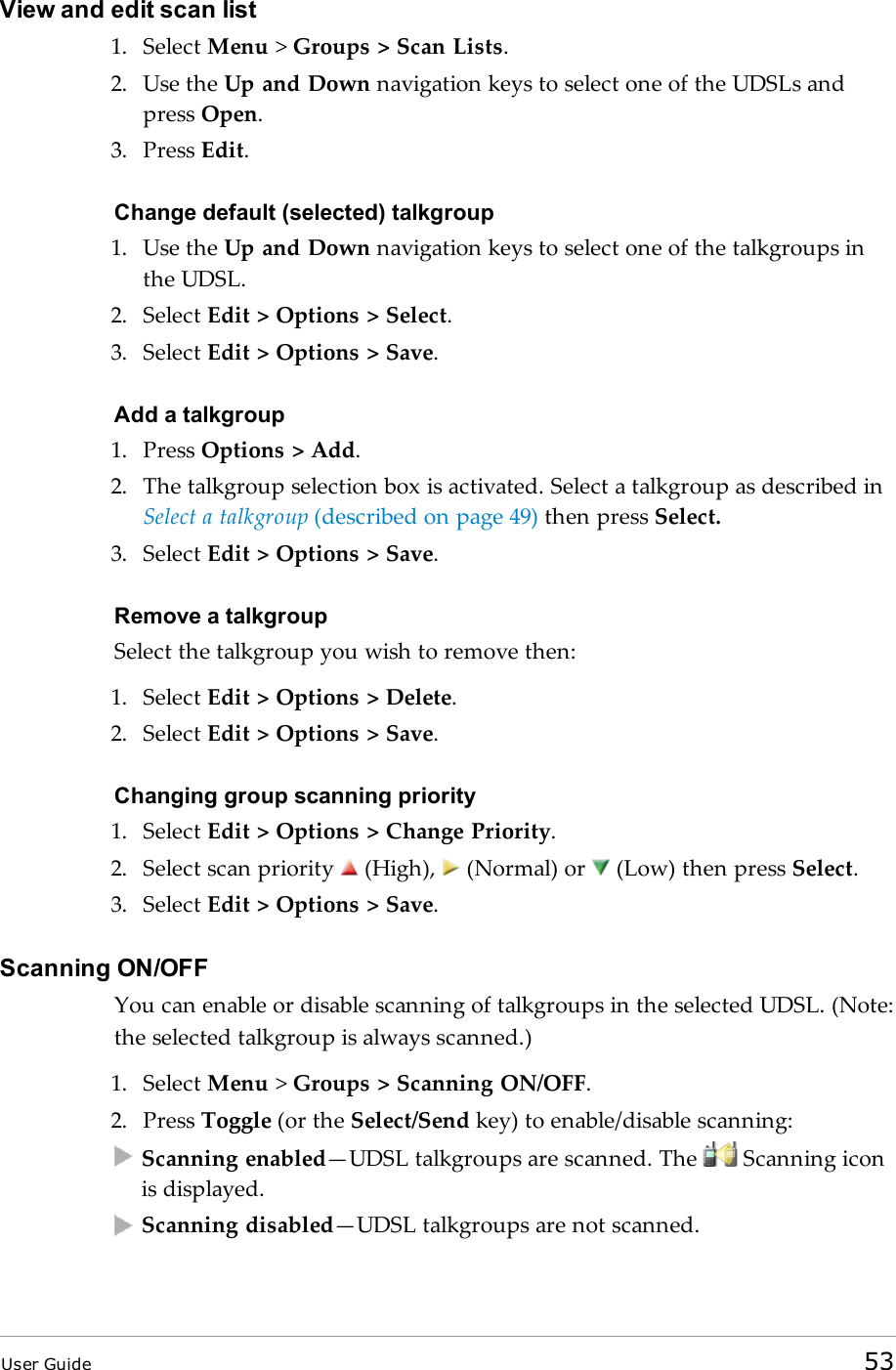 View and edit scan list1. Select Menu &gt;Groups &gt; Scan Lists.2. Use the Up and Down navigation keys to select one of the UDSLs andpress Open.3. Press Edit.Change default (selected) talkgroup1. Use the Up and Down navigation keys to select one of the talkgroups inthe UDSL.2. Select Edit &gt; Options &gt; Select.3. Select Edit &gt; Options &gt; Save.Add a talkgroup1. Press Options &gt; Add.2. The talkgroup selection box is activated. Select a talkgroup as described inSelect a talkgroup (described on page 49) then press Select.3. Select Edit &gt; Options &gt; Save.Remove a talkgroupSelect the talkgroup you wish to remove then:1. Select Edit &gt; Options &gt; Delete.2. Select Edit &gt; Options &gt; Save.Changing group scanning priority1. Select Edit &gt; Options &gt; Change Priority.2. Select scan priority (High), (Normal) or (Low) then press Select.3. Select Edit &gt; Options &gt; Save.Scanning ON/OFFYou can enable or disable scanning of talkgroups in the selected UDSL. (Note:the selected talkgroup is always scanned.)1. Select Menu &gt;Groups &gt; Scanning ON/OFF.2. Press Toggle (or the Select/Send key) to enable/disable scanning:Scanning enabled—UDSL talkgroups are scanned. The Scanning iconis displayed.Scanning disabled—UDSL talkgroups are not scanned.User Guide 53