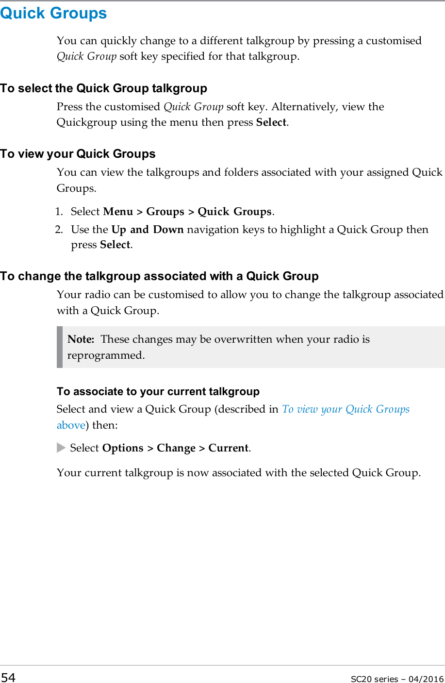 Quick GroupsYou can quickly change to a different talkgroup by pressing a customisedQuick Group soft key specified for that talkgroup.To select the Quick Group talkgroupPress the customised Quick Group soft key. Alternatively, view theQuickgroup using the menu then press Select.To view your Quick GroupsYou can view the talkgroups and folders associated with your assigned QuickGroups.1. Select Menu &gt; Groups &gt; Quick Groups.2. Use the Up and Down navigation keys to highlight a Quick Group thenpress Select.To change the talkgroup associated with a Quick GroupYour radio can be customised to allow you to change the talkgroup associatedwith a Quick Group.Note: These changes may be overwritten when your radio isreprogrammed.To associate to your current talkgroupSelect and view a Quick Group (described in To view your Quick Groupsabove) then:Select Options &gt; Change &gt; Current.Your current talkgroup is now associated with the selected Quick Group.54 SC20 series – 04/2016