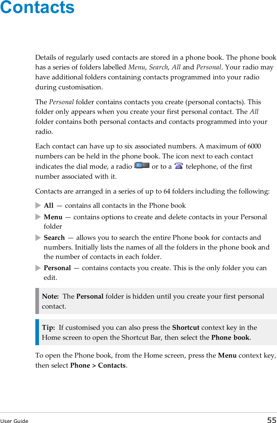 ContactsDetails of regularly used contacts are stored in a phone book. The phone bookhas a series of folders labelled Menu,Search,All and Personal. Your radio mayhave additional folders containing contacts programmed into your radioduring customisation.The Personal folder contains contacts you create (personal contacts). Thisfolder only appears when you create your first personal contact. The Allfolder contains both personal contacts and contacts programmed into yourradio.Each contact can have up to six associated numbers. A maximum of 6000numbers can be held in the phone book. The icon next to each contactindicates the dial mode, a radio or to a telephone, of the firstnumber associated with it.Contacts are arranged in a series of up to 64 folders including the following:All — contains all contacts in the Phone bookMenu — contains options to create and delete contacts in your PersonalfolderSearch — allows you to search the entire Phone book for contacts andnumbers. Initially lists the names of all the folders in the phone book andthe number of contacts in each folder.Personal — contains contacts you create. This is the only folder you canedit.Note: The Personal folder is hidden until you create your first personalcontact.Tip: If customised you can also press the Shortcut context key in theHome screen to open the Shortcut Bar, then select the Phone book.To open the Phone book, from the Home screen, press the Menu context key,then select Phone &gt; Contacts.User Guide 55