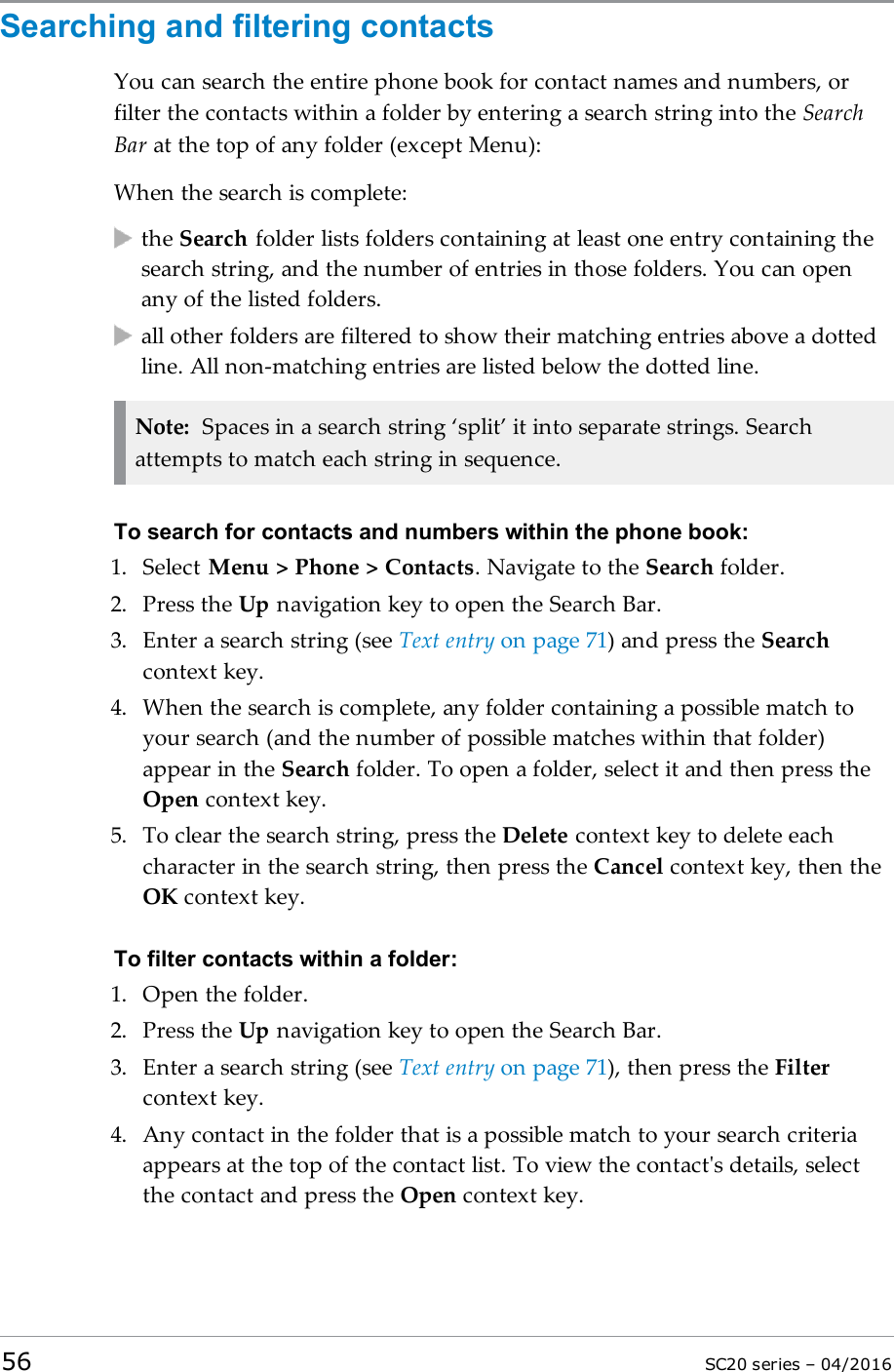 Searching and filtering contactsYou can search the entire phone book for contact names and numbers, orfilter the contacts within a folder by entering a search string into the SearchBar at the top of any folder (except Menu):When the search is complete:the Search folder lists folders containing at least one entry containing thesearch string, and the number of entries in those folders. You can openany of the listed folders.all other folders are filtered to show their matching entries above a dottedline. All non-matching entries are listed below the dotted line.Note: Spaces in a search string ‘split’ it into separate strings. Searchattempts to match each string in sequence.To search for contacts and numbers within the phone book:1. Select Menu &gt; Phone &gt; Contacts. Navigate to the Search folder.2. Press the Up navigation key to open the Search Bar.3. Enter a search string (see Text entry on page 71) and press the Searchcontext key.4. When the search is complete, any folder containing a possible match toyour search (and the number of possible matches within that folder)appear in the Search folder. To open a folder, select it and then press theOpen context key.5. To clear the search string, press the Delete context key to delete eachcharacter in the search string, then press the Cancel context key, then theOK context key.To filter contacts within a folder:1. Open the folder.2. Press the Up navigation key to open the Search Bar.3. Enter a search string (see Text entry on page 71), then press the Filtercontext key.4. Any contact in the folder that is a possible match to your search criteriaappears at the top of the contact list. To view the contact&apos;s details, selectthe contact and press the Open context key.56 SC20 series – 04/2016