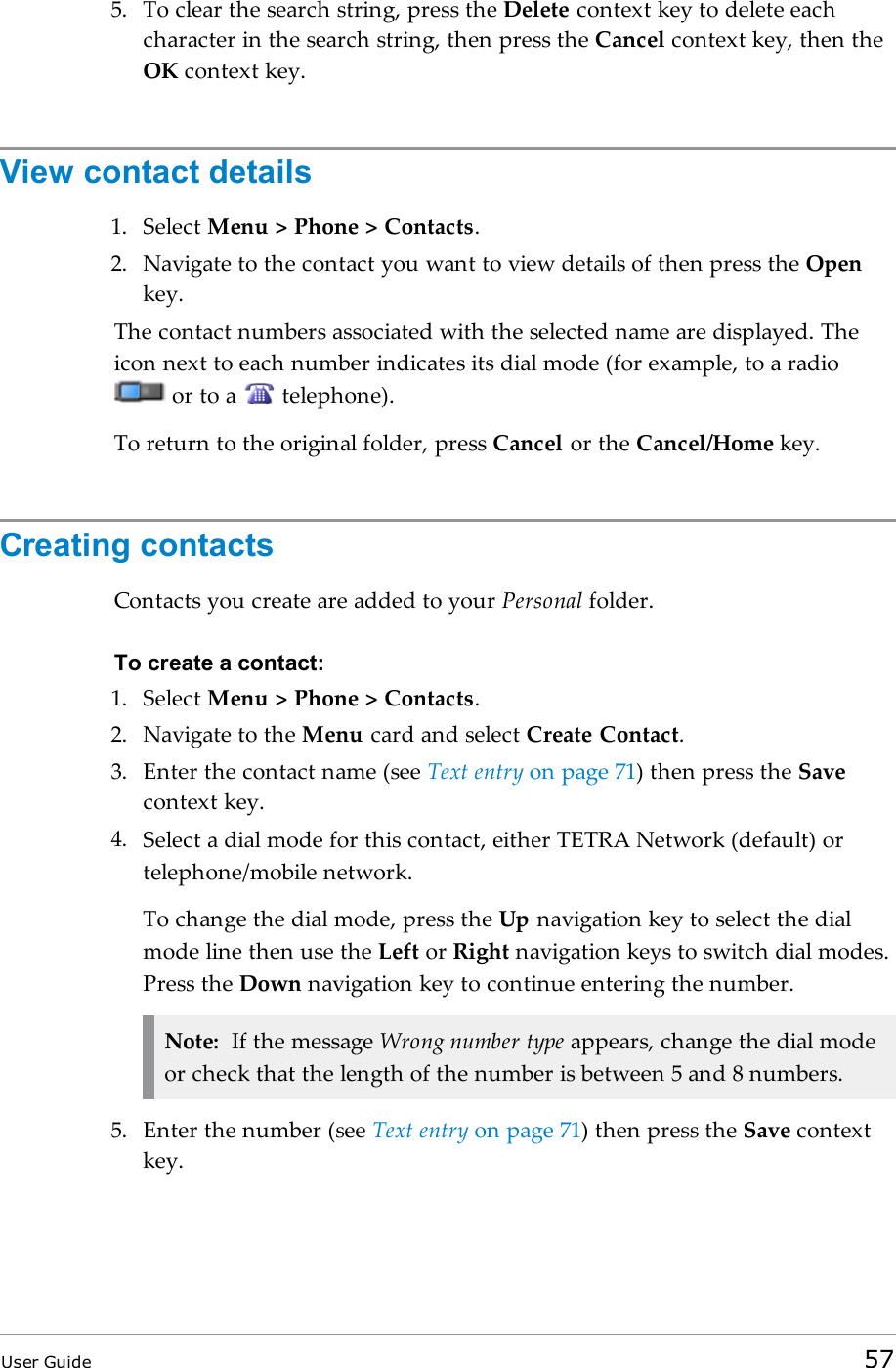 5. To clear the search string, press the Delete context key to delete eachcharacter in the search string, then press the Cancel context key, then theOK context key.View contact details1. Select Menu &gt; Phone &gt; Contacts.2. Navigate to the contact you want to view details of then press the Openkey.The contact numbers associated with the selected name are displayed. Theicon next to each number indicates its dial mode (for example, to a radioor to a telephone).To return to the original folder, press Cancel or the Cancel/Home key.Creating contactsContacts you create are added to your Personal folder.To create a contact:1. Select Menu &gt; Phone &gt; Contacts.2. Navigate to the Menu card and select Create Contact.3. Enter the contact name (see Text entry on page 71) then press the Savecontext key.4. Select a dial mode for this contact, either TETRA Network (default) ortelephone/mobile network.To change the dial mode, press the Up navigation key to select the dialmode line then use the Left or Right navigation keys to switch dial modes.Press the Down navigation key to continue entering the number.Note: If the message Wrong number type appears, change the dial modeor check that the length of the number is between 5 and 8 numbers.5. Enter the number (see Text entry on page 71) then press the Save contextkey.User Guide 57