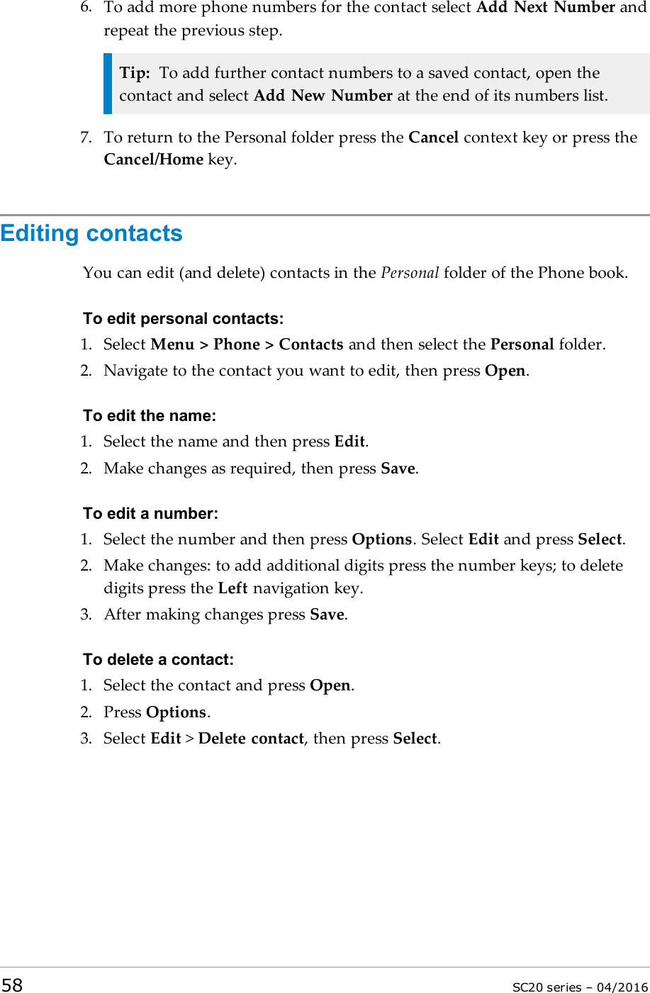 6. To add more phone numbers for the contact select Add Next Number andrepeat the previous step.Tip: To add further contact numbers to a saved contact, open thecontact and select Add New Number at the end of its numbers list.7. To return to the Personal folder press the Cancel context key or press theCancel/Home key.Editing contactsYou can edit (and delete) contacts in the Personal folder of the Phone book.To edit personal contacts:1. Select Menu &gt; Phone &gt; Contacts and then select the Personal folder.2. Navigate to the contact you want to edit, then press Open.To edit the name:1. Select the name and then press Edit.2. Make changes as required, then press Save.To edit a number:1. Select the number and then press Options. Select Edit and press Select.2. Make changes: to add additional digits press the number keys; to deletedigits press the Left navigation key.3. After making changes press Save.To delete a contact:1. Select the contact and press Open.2. Press Options.3. Select Edit &gt;Delete contact, then press Select.58 SC20 series – 04/2016