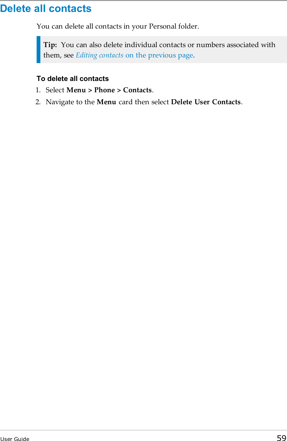 Delete all contactsYou can delete all contacts in your Personal folder.Tip: You can also delete individual contacts or numbers associated withthem, see Editing contacts on the previous page.To delete all contacts1. Select Menu &gt; Phone &gt; Contacts.2. Navigate to the Menu card then select Delete User Contacts.User Guide 59