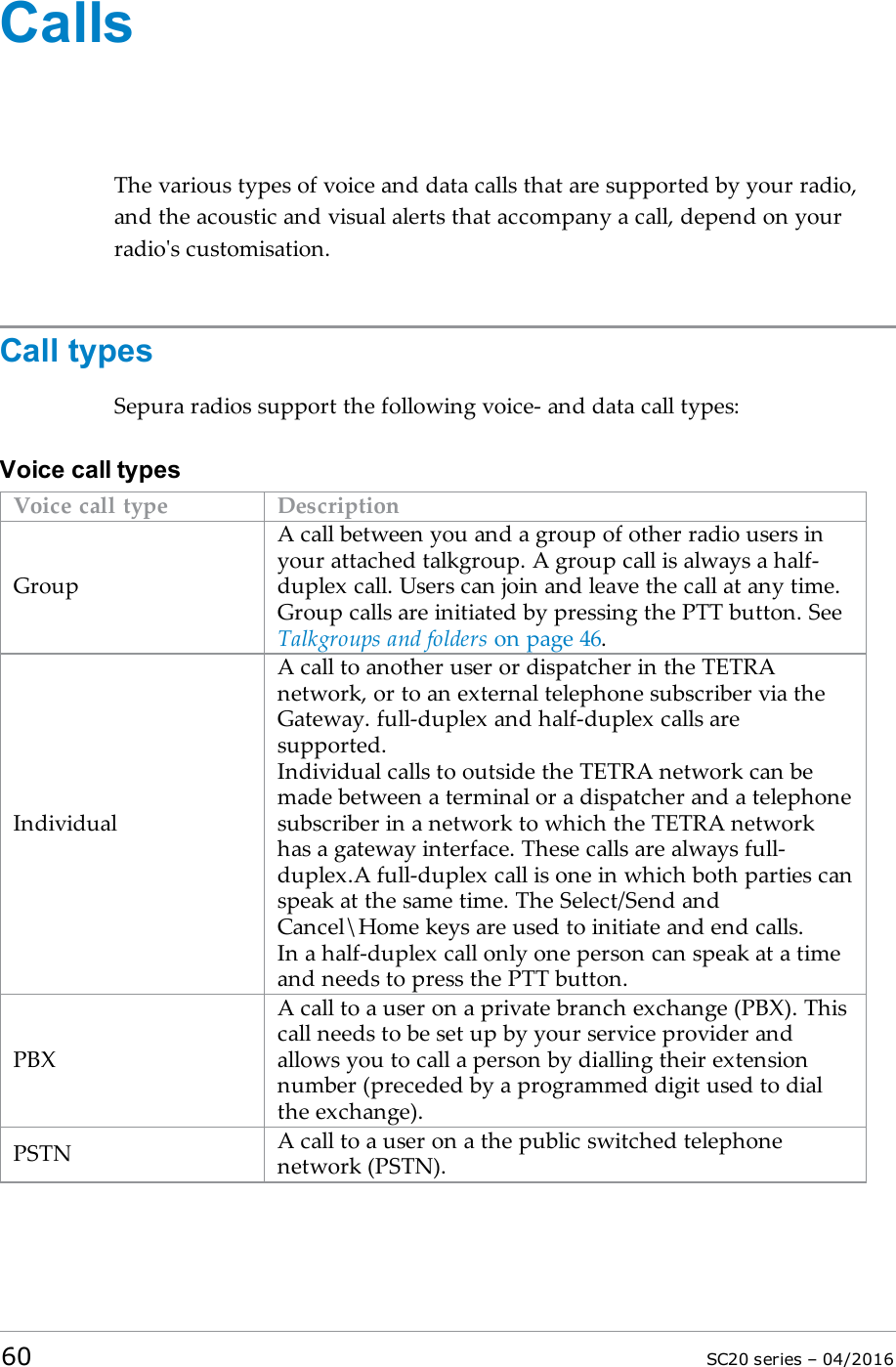 CallsThe various types of voice and data calls that are supported by your radio,and the acoustic and visual alerts that accompany a call, depend on yourradio&apos;s customisation.Call typesSepura radios support the following voice- and data call types:Voice call typesVoice call type DescriptionGroupA call between you and a group of other radio users inyour attached talkgroup. A group call is always a half-duplex call. Users can join and leave the call at any time.Group calls are initiated by pressing the PTT button. SeeTalkgroups and folders on page 46.IndividualA call to another user or dispatcher in the TETRAnetwork, or to an external telephone subscriber via theGateway. full-duplex and half-duplex calls aresupported.Individual calls to outside the TETRA network can bemade between a terminal or a dispatcher and a telephonesubscriber in a network to which the TETRA networkhas a gateway interface. These calls are always full-duplex.A full-duplex call is one in which both parties canspeak at the same time. The Select/Send andCancel\Home keys are used to initiate and end calls.In a half-duplex call only one person can speak at a timeand needs to press the PTT button.PBXA call to a user on a private branch exchange (PBX). Thiscall needs to be set up by your service provider andallows you to call a person by dialling their extensionnumber (preceded by a programmed digit used to dialthe exchange).PSTN A call to a user on a the public switched telephonenetwork (PSTN).60 SC20 series – 04/2016
