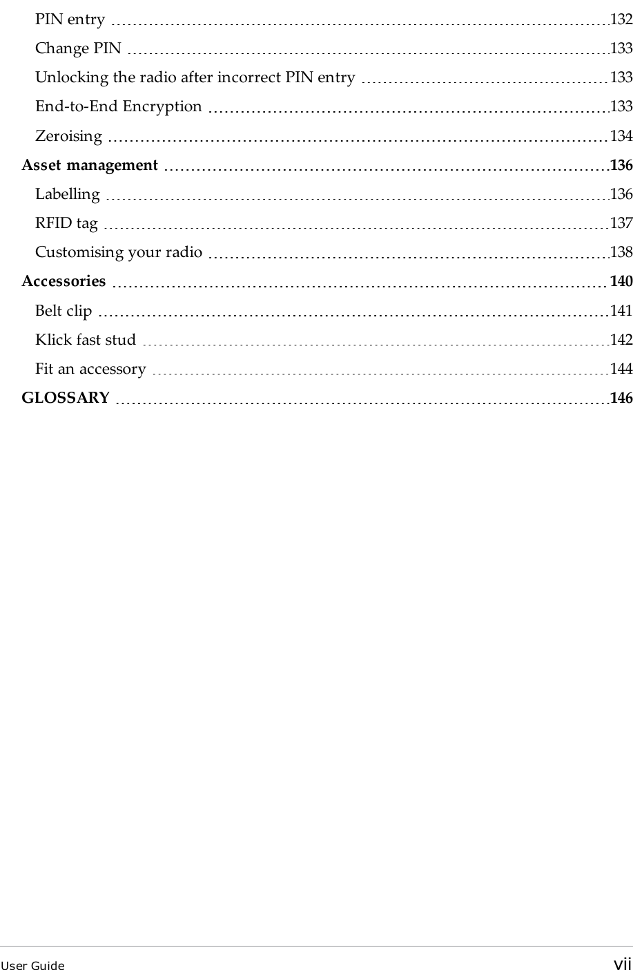 PIN entry 132Change PIN 133Unlocking the radio after incorrect PIN entry 133End-to-End Encryption 133Zeroising 134Asset management 136Labelling 136RFID tag 137Customising your radio 138Accessories 140Belt clip 141Klick fast stud 142Fit an accessory 144GLOSSARY 146User Guide vii