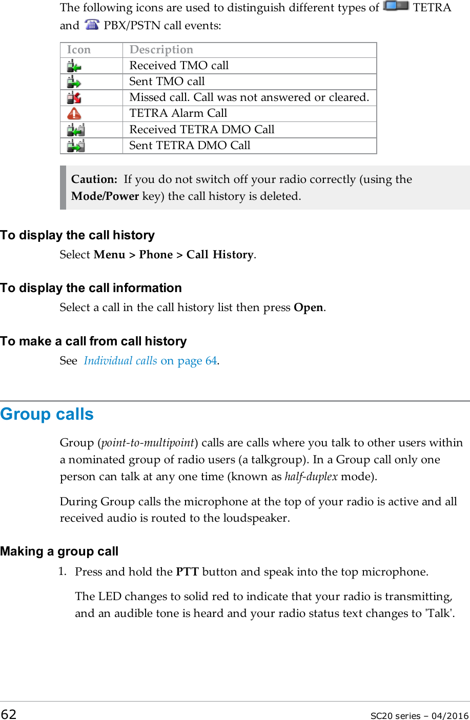The following icons are used to distinguish different types of TETRAand PBX/PSTN call events:Icon DescriptionReceived TMO callSent TMO callMissed call. Call was not answered or cleared.TETRA Alarm CallReceived TETRA DMO CallSent TETRA DMO CallCaution: If you do not switch off your radio correctly (using theMode/Power key) the call history is deleted.To display the call historySelect Menu &gt; Phone &gt; Call History.To display the call informationSelect a call in the call history list then press Open.To make a call from call historySee Individual calls on page 64.Group callsGroup (point-to-multipoint) calls are calls where you talk to other users withina nominated group of radio users (a talkgroup). In a Group call only oneperson can talk at any one time (known as half-duplex mode).During Group calls the microphone at the top of your radio is active and allreceived audio is routed to the loudspeaker.Making a group call1. Press and hold the PTT button and speak into the top microphone.The LEDchanges to solid red to indicate that your radio is transmitting,and an audible tone is heard and your radio status text changes to &apos;Talk&apos;.62 SC20 series – 04/2016