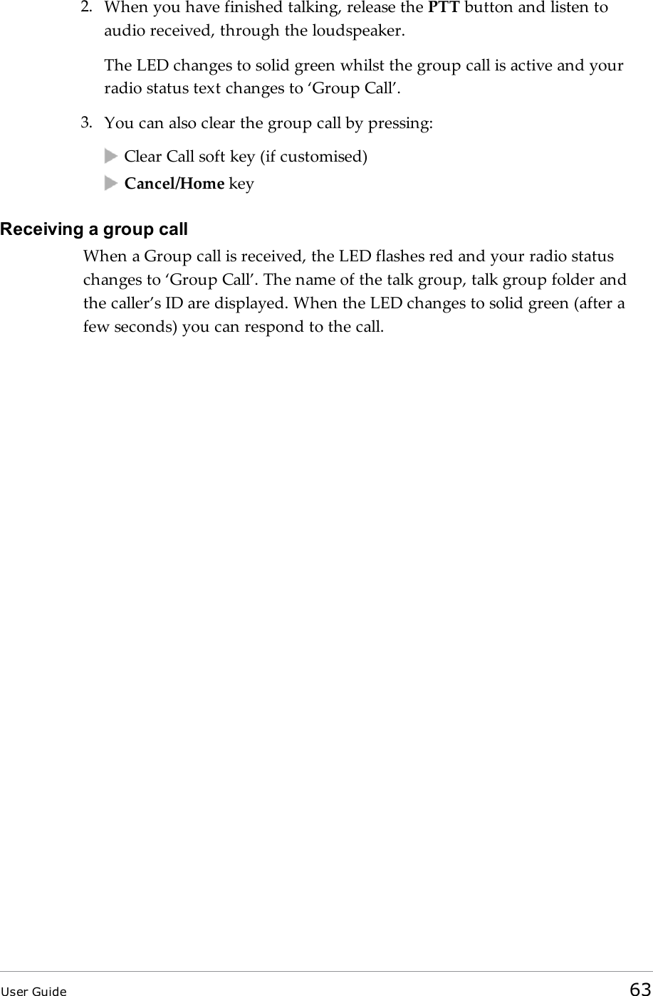 2. When you have finished talking, release the PTT button and listen toaudio received, through the loudspeaker.The LED changes to solid green whilst the group call is active and yourradio status text changes to ‘Group Call’.3. You can also clear the group call by pressing:Clear Call soft key (if customised)Cancel/Home keyReceiving a group callWhen a Group call is received, the LEDflashes red and your radio statuschanges to ‘Group Call’. The name of the talk group, talk group folder andthe caller’s ID are displayed. When the LED changes to solid green (after afew seconds) you can respond to the call.User Guide 63