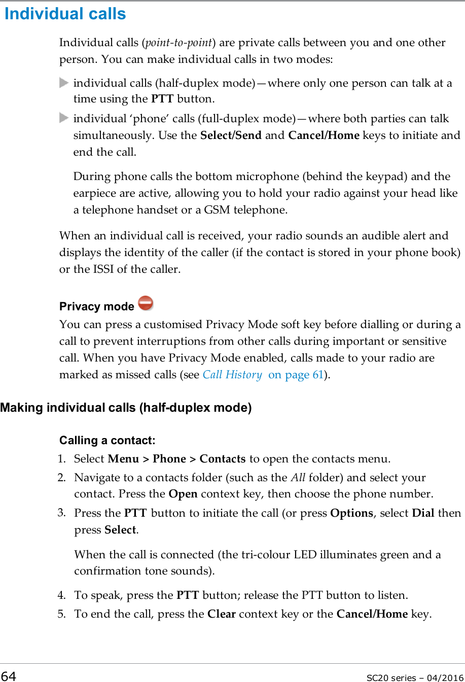 Individual callsIndividual calls (point-to-point) are private calls between you and one otherperson. You can make individual calls in two modes:individual calls (half-duplex mode)—where only one person can talk at atime using the PTT button.individual ‘phone’ calls (full-duplex mode)—where both parties can talksimultaneously. Use the Select/Send and Cancel/Home keys to initiate andend the call.During phone calls the bottom microphone (behind the keypad) and theearpiece are active, allowing you to hold your radio against your head likea telephone handset or a GSM telephone.When an individual call is received, your radio sounds an audible alert anddisplays the identity of the caller (if the contact is stored in your phone book)or the ISSI of the caller.Privacy modeYou can press a customised Privacy Mode soft key before dialling or during acall to prevent interruptions from other calls during important or sensitivecall. When you have Privacy Mode enabled, calls made to your radio aremarked as missed calls (see Call History on page 61).Making individual calls (half-duplex mode)Calling a contact:1. Select Menu &gt; Phone &gt; Contacts to open the contacts menu.2. Navigate to a contacts folder (such as the All folder) and select yourcontact. Press the Open context key, then choose the phone number.3. Press the PTT button to initiate the call (or press Options, select Dial thenpress Select.When the call is connected (the tri-colour LED illuminates green and aconfirmation tone sounds).4. To speak, press the PTT button; release the PTT button to listen.5. To end the call, press the Clear context key or the Cancel/Home key.64 SC20 series – 04/2016