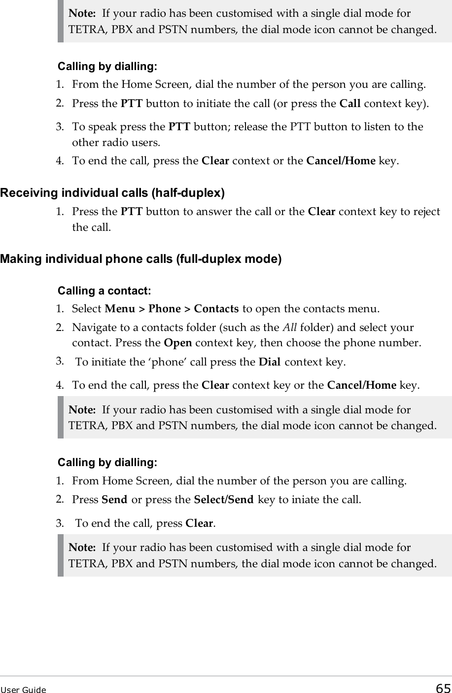 Note: If your radio has been customised with a single dial mode forTETRA, PBX and PSTN numbers, the dial mode icon cannot be changed.Calling by dialling:1. From the Home Screen, dial the number of the person you are calling.2. Press the PTT button to initiate the call (or press the Call context key).3. To speak press the PTT button; release the PTT button to listen to theother radio users.4. To end the call, press the Clear context or the Cancel/Home key.Receiving individual calls (half-duplex)1. Press the PTT button to answer the call or the Clear context key to rejectthe call.Making individual phone calls (full-duplex mode)Calling a contact:1. Select Menu &gt; Phone &gt; Contacts to open the contacts menu.2. Navigate to a contacts folder (such as the All folder) and select yourcontact. Press the Open context key, then choose the phone number.3. To initiate the ‘phone’ call press the Dial context key.4. To end the call, press the Clear context key or the Cancel/Home key.Note: If your radio has been customised with a single dial mode forTETRA, PBX and PSTN numbers, the dial mode icon cannot be changed.Calling by dialling:1. From Home Screen, dial the number of the person you are calling.2. Press Send or press the Select/Send key to iniate the call.3. To end the call, press Clear.Note: If your radio has been customised with a single dial mode forTETRA, PBX and PSTN numbers, the dial mode icon cannot be changed.User Guide 65