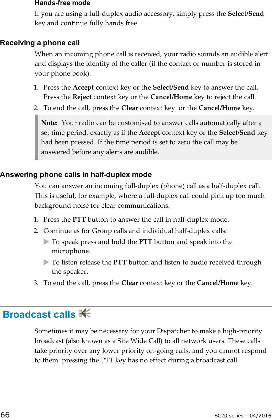 Hands-free modeIf you are using a full-duplex audio accessory, simply press the Select/Sendkey and continue fully hands free.Receiving a phone callWhen an incoming phone call is received, your radio sounds an audible alertand displays the identity of the caller (if the contact or number is stored inyour phone book).1. Press the Accept context key or the Select/Send key to answer the call.Press the Reject context key or the Cancel/Home key to reject the call.2. To end the call, press the Clear context key or the Cancel/Home key.Note: Your radio can be customised to answer calls automatically after aset time period, exactly as if the Accept context key or the Select/Send keyhad been pressed. If the time period is set to zero the call may beanswered before any alerts are audible.Answering phone calls in half-duplex modeYou can answer an incoming full-duplex (phone) call as a half-duplex call.This is useful, for example, where a full-duplex call could pick up too muchbackground noise for clear communications.1. Press the PTT button to answer the call in half-duplex mode.2. Continue as for Group calls and individual half-duplex calls:To speak press and hold the PTT button and speak into themicrophone.To listen release the PTT button and listen to audio received throughthe speaker.3. To end the call, press the Clear context key or the Cancel/Home key.Broadcast callsSometimes it may be necessary for your Dispatcher to make a high-prioritybroadcast (also known as a Site Wide Call) to all network users. These callstake priority over any lower priority on-going calls, and you cannot respondto them: pressing the PTT key has no effect during a broadcast call.66 SC20 series – 04/2016