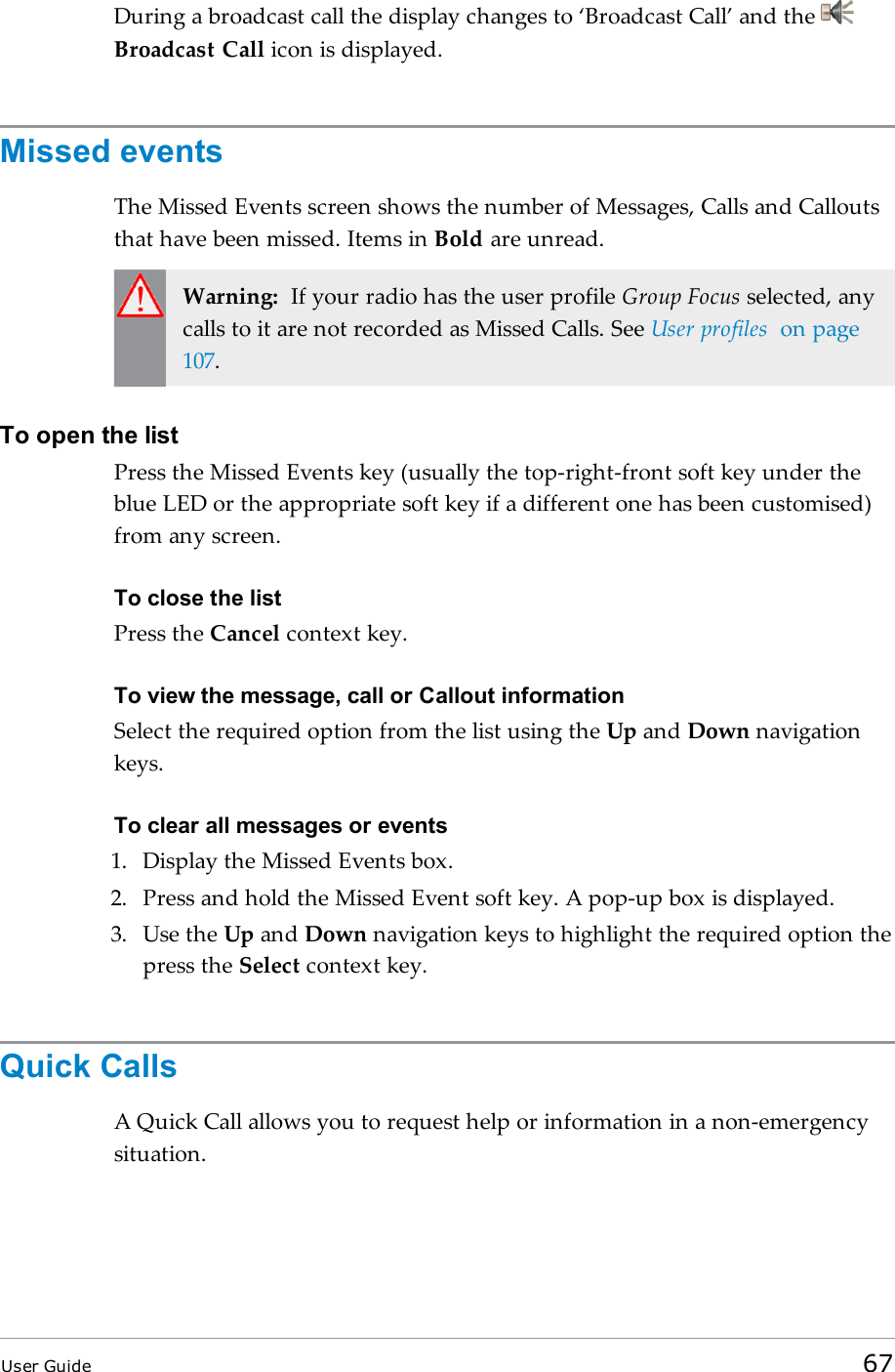 During a broadcast call the display changes to ‘Broadcast Call’ and theBroadcast Call icon is displayed.Missed eventsThe Missed Events screen shows the number of Messages, Calls and Calloutsthat have been missed. Items in Bold are unread.Warning: If your radio has the user profile Group Focus selected, anycalls to it are not recorded as Missed Calls. See User profiles on page107.To open the listPress the Missed Events key (usually the top-right-front soft key under theblue LED or the appropriate soft key if a different one has been customised)from any screen.To close the listPress the Cancel context key.To view the message, call or Callout informationSelect the required option from the list using the Up and Down navigationkeys.To clear all messages or events1. Display the Missed Events box.2. Press and hold the Missed Event soft key. A pop-up box is displayed.3. Use the Up and Down navigation keys to highlight the required option thepress the Select context key.Quick CallsA Quick Call allows you to request help or information in a non-emergencysituation.User Guide 67