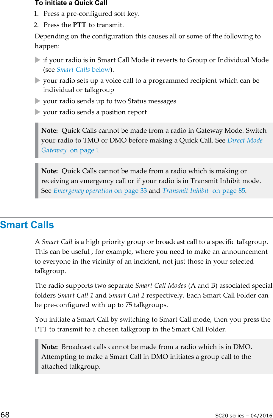 To initiate a Quick Call1. Press a pre-configured soft key.2. Press the PTT to transmit.Depending on the configuration this causes all or some of the following tohappen:if your radio is in Smart Call Mode it reverts to Group or Individual Mode(see Smart Calls below).your radio sets up a voice call to a programmed recipient which can beindividual or talkgroupyour radio sends up to two Status messagesyour radio sends a position reportNote: Quick Calls cannot be made from a radio in Gateway Mode. Switchyour radio to TMO or DMO before making a Quick Call. See Direct ModeGateway on page 1Note: Quick Calls cannot be made from a radio which is making orreceiving an emergency call or if your radio is in Transmit Inhibit mode.See Emergency operation on page 33 and Transmit Inhibit on page 85.Smart CallsASmart Call is a high priority group or broadcast call to a specific talkgroup.This can be useful , for example, where you need to make an announcementto everyone in the vicinity of an incident, not just those in your selectedtalkgroup.The radio supports two separate Smart Call Modes (A and B) associated specialfolders Smart Call 1 and Smart Call 2 respectively. Each Smart Call Folder canbe pre-configured with up to 75 talkgroups.You initiate a Smart Call by switching to Smart Call mode, then you press thePTT to transmit to a chosen talkgroup in the Smart Call Folder.Note: Broadcast calls cannot be made from a radio which is in DMO.Attempting to make a Smart Call in DMO initiates a group call to theattached talkgroup.68 SC20 series – 04/2016