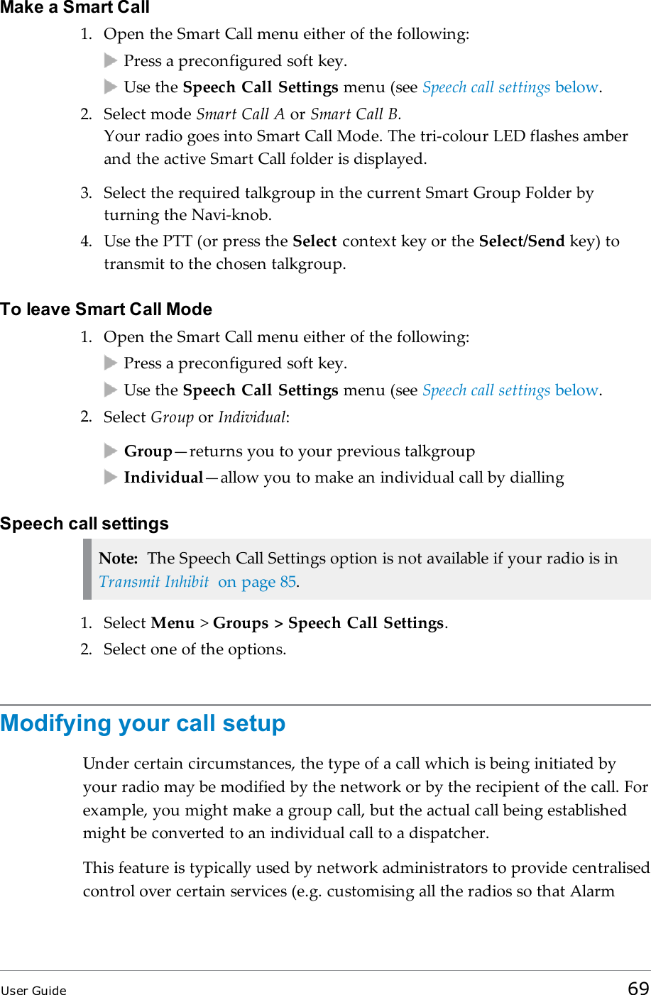 Make a Smart Call1. Open the Smart Call menu either of the following:Press a preconfigured soft key.Use the Speech Call Settings menu (see Speech call settings below.2. Select mode Smart Call A or Smart Call B.Your radio goes into Smart Call Mode. The tri-colour LED flashes amberand the active Smart Call folder is displayed.3. Select the required talkgroup in the current Smart Group Folder byturning the Navi-knob.4. Use the PTT (or press the Select context key or the Select/Send key) totransmit to the chosen talkgroup.To leave Smart Call Mode1. Open the Smart Call menu either of the following:Press a preconfigured soft key.Use the Speech Call Settings menu (see Speech call settings below.2. Select Group or Individual:Group—returns you to your previous talkgroupIndividual—allow you to make an individual call by diallingSpeech call settingsNote: The Speech Call Settings option is not available if your radio is inTransmit Inhibit on page 85.1. Select Menu &gt;Groups &gt; Speech Call Settings.2. Select one of the options.Modifying your call setupUnder certain circumstances, the type of a call which is being initiated byyour radio may be modified by the network or by the recipient of the call. Forexample, you might make a group call, but the actual call being establishedmight be converted to an individual call to a dispatcher.This feature is typically used by network administrators to provide centralisedcontrol over certain services (e.g. customising all the radios so that AlarmUser Guide 69