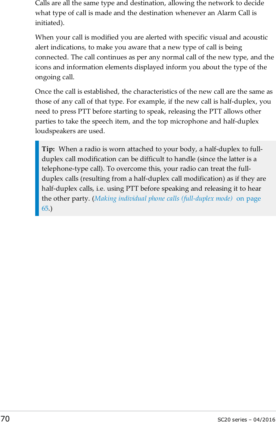 Calls are all the same type and destination, allowing the network to decidewhat type of call is made and the destination whenever an Alarm Call isinitiated).When your call is modified you are alerted with specific visual and acousticalert indications, to make you aware that a new type of call is beingconnected. The call continues as per any normal call of the new type, and theicons and information elements displayed inform you about the type of theongoing call.Once the call is established, the characteristics of the new call are the same asthose of any call of that type. For example, if the new call is half-duplex, youneed to press PTT before starting to speak, releasing the PTT allows otherparties to take the speech item, and the top microphone and half-duplexloudspeakers are used.Tip: When a radio is worn attached to your body, a half-duplex to full-duplex call modification can be difficult to handle (since the latter is atelephone-type call). To overcome this, your radio can treat the full-duplex calls (resulting from a half-duplex call modification) as if they arehalf-duplex calls, i.e. using PTT before speaking and releasing it to hearthe other party. (Making individual phone calls (full-duplex mode) on page65.)70 SC20 series – 04/2016