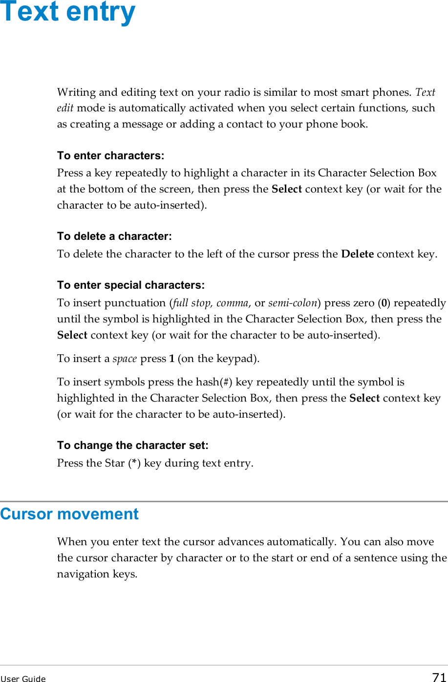 Text entryWriting and editing text on your radio is similar to most smart phones. Textedit mode is automatically activated when you select certain functions, suchas creating a message or adding a contact to your phone book.To enter characters:Press a key repeatedly to highlight a character in its Character Selection Boxat the bottom of the screen, then press the Select context key (or wait for thecharacter to be auto-inserted).To delete a character:To delete the character to the left of the cursor press the Delete context key.To enter special characters:To insert punctuation (full stop, comma, or semi-colon) press zero (0) repeatedlyuntil the symbol is highlighted in the Character Selection Box, then press theSelect context key (or wait for the character to be auto-inserted).To insert a space press 1(on the keypad).To insert symbols press the hash(#) key repeatedly until the symbol ishighlighted in the Character Selection Box, then press the Select context key(or wait for the character to be auto-inserted).To change the character set:Press the Star (*) key during text entry.Cursor movementWhen you enter text the cursor advances automatically. You can also movethe cursor character by character or to the start or end of a sentence using thenavigation keys.User Guide 71