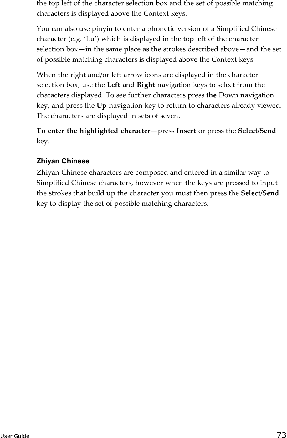 the top left of the character selection box and the set of possible matchingcharacters is displayed above the Context keys.You can also use pinyin to enter a phonetic version of a Simplified Chinesecharacter (e.g. ‘Lu’) which is displayed in the top left of the characterselection box—in the same place as the strokes described above—and the setof possible matching characters is displayed above the Context keys.When the right and/or left arrow icons are displayed in the characterselection box, use the Left and Right navigation keys to select from thecharacters displayed. To see further characters press the Down navigationkey, and press the Up navigation key to return to characters already viewed.The characters are displayed in sets of seven.To enter the highlighted character—press Insert or press the Select/Sendkey.Zhiyan ChineseZhiyan Chinese characters are composed and entered in a similar way toSimplified Chinese characters, however when the keys are pressed to inputthe strokes that build up the character you must then press the Select/Sendkey to display the set of possible matching characters.User Guide 73