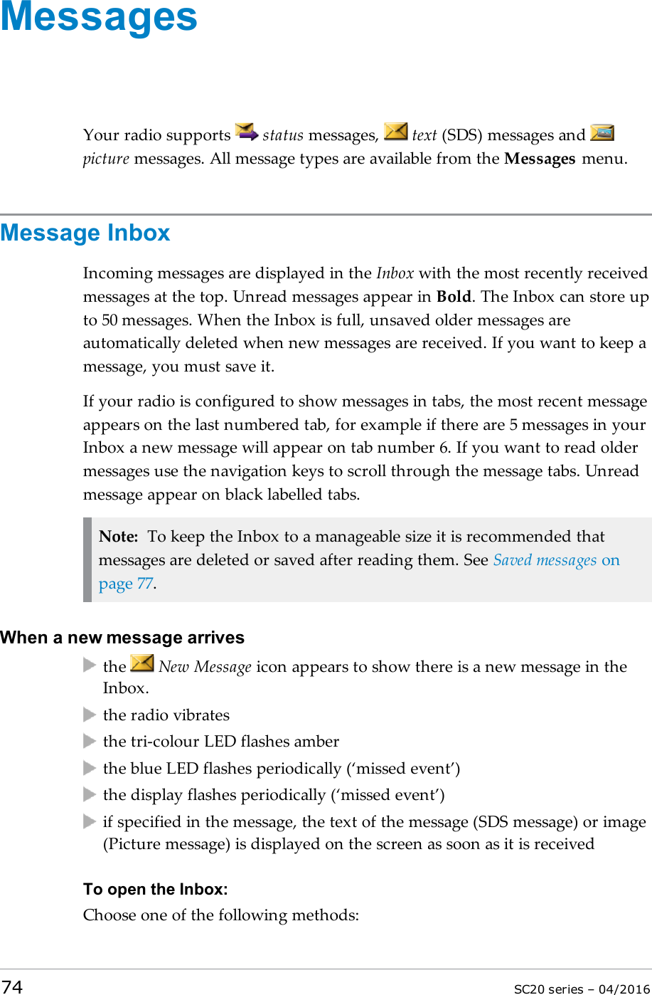 MessagesYour radio supports status messages, text (SDS) messages andpicture messages. All message types are available from the Messages menu.Message InboxIncoming messages are displayed in the Inbox with the most recently receivedmessages at the top. Unread messages appear in Bold. The Inbox can store upto 50 messages. When the Inbox is full, unsaved older messages areautomatically deleted when new messages are received. If you want to keep amessage, you must save it.If your radio is configured to show messages in tabs, the most recent messageappears on the last numbered tab, for example if there are 5 messages in yourInbox a new message will appear on tab number 6. If you want to read oldermessages use the navigation keys to scroll through the message tabs. Unreadmessage appear on black labelled tabs.Note: To keep the Inbox to a manageable size it is recommended thatmessages are deleted or saved after reading them. See Saved messages onpage 77.When a new message arrivesthe New Message icon appears to show there is a new message in theInbox.the radio vibratesthe tri-colour LED flashes amberthe blue LED flashes periodically (‘missed event’)the display flashes periodically (‘missed event’)if specified in the message, the text of the message (SDS message) or image(Picture message) is displayed on the screen as soon as it is receivedTo open the Inbox:Choose one of the following methods:74 SC20 series – 04/2016