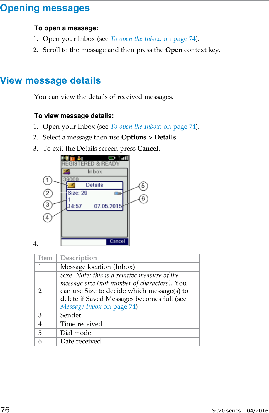 Opening messagesTo open a message:1. Open your Inbox (see To open the Inbox: on page 74).2. Scroll to the message and then press the Open context key.View message detailsYou can view the details of received messages.To view message details:1. Open your Inbox (see To open the Inbox: on page 74).2. Select a message then use Options &gt; Details.3. To exit the Details screen press Cancel.4.Item Description1 Message location (Inbox)2Size. Note: this is a relative measure of themessage size (not number of characters). Youcan use Size to decide which message(s) todelete if Saved Messages becomes full (seeMessage Inbox on page 74)3 Sender4 Time received5 Dial mode6 Date received76 SC20 series – 04/2016