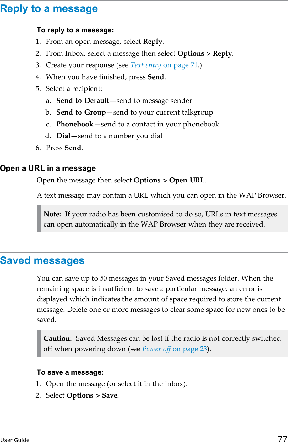 Reply to a messageTo reply to a message:1. From an open message, select Reply.2. From Inbox, select a message then select Options &gt; Reply.3. Create your response (see Text entry on page 71.)4. When you have finished, press Send.5. Select a recipient:a. Send to Default—send to message senderb. Send to Group—send to your current talkgroupc. Phonebook—send to a contact in your phonebookd. Dial—send to a number you dial6. Press Send.Open a URL in a messageOpen the message then select Options &gt; Open URL.A text message may contain a URL which you can open in the WAP Browser.Note: If your radio has been customised to do so, URLs in text messagescan open automatically in the WAP Browser when they are received.Saved messagesYou can save up to 50 messages in your Saved messages folder. When theremaining space is insufficient to save a particular message, an error isdisplayed which indicates the amount of space required to store the currentmessage. Delete one or more messages to clear some space for new ones to besaved.Caution: Saved Messages can be lost if the radio is not correctly switchedoff when powering down (see Power off on page 23).To save a message:1. Open the message (or select it in the Inbox).2. Select Options &gt; Save.User Guide 77