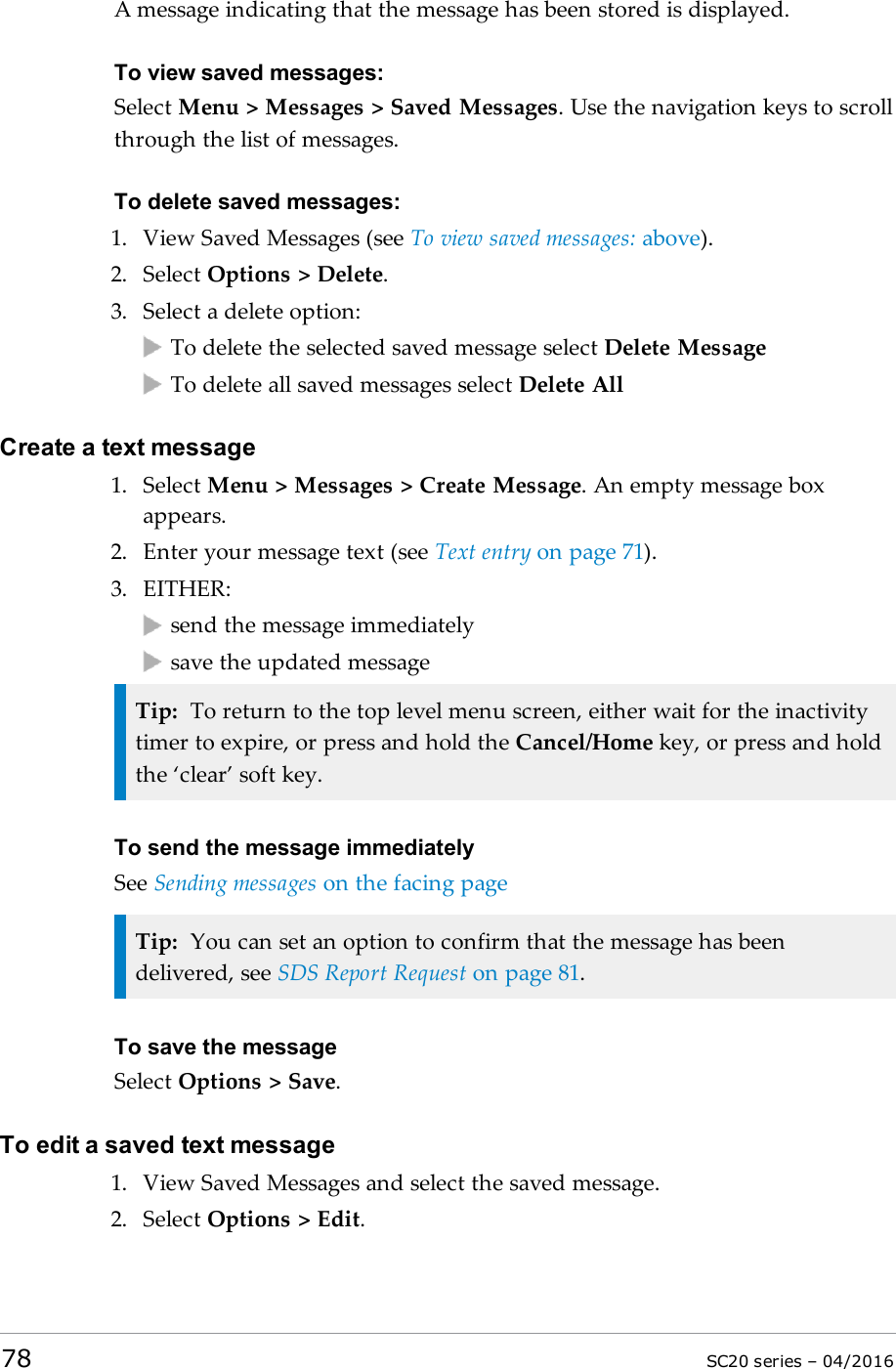 A message indicating that the message has been stored is displayed.To view saved messages:Select Menu &gt; Messages &gt; Saved Messages. Use the navigation keys to scrollthrough the list of messages.To delete saved messages:1. View Saved Messages (see To view saved messages: above).2. Select Options &gt; Delete.3. Select a delete option:To delete the selected saved message select Delete MessageTo delete all saved messages select Delete AllCreate a text message1. Select Menu &gt; Messages &gt; Create Message. An empty message boxappears.2. Enter your message text (see Text entry on page 71).3. EITHER:send the message immediatelysave the updated messageTip: To return to the top level menu screen, either wait for the inactivitytimer to expire, or press and hold the Cancel/Home key, or press and holdthe ‘clear’ soft key.To send the message immediatelySee Sending messages on the facing pageTip: You can set an option to confirm that the message has beendelivered, see SDS Report Request on page 81.To save the messageSelect Options &gt; Save.To edit a saved text message1. View Saved Messages and select the saved message.2. Select Options &gt; Edit.78 SC20 series – 04/2016