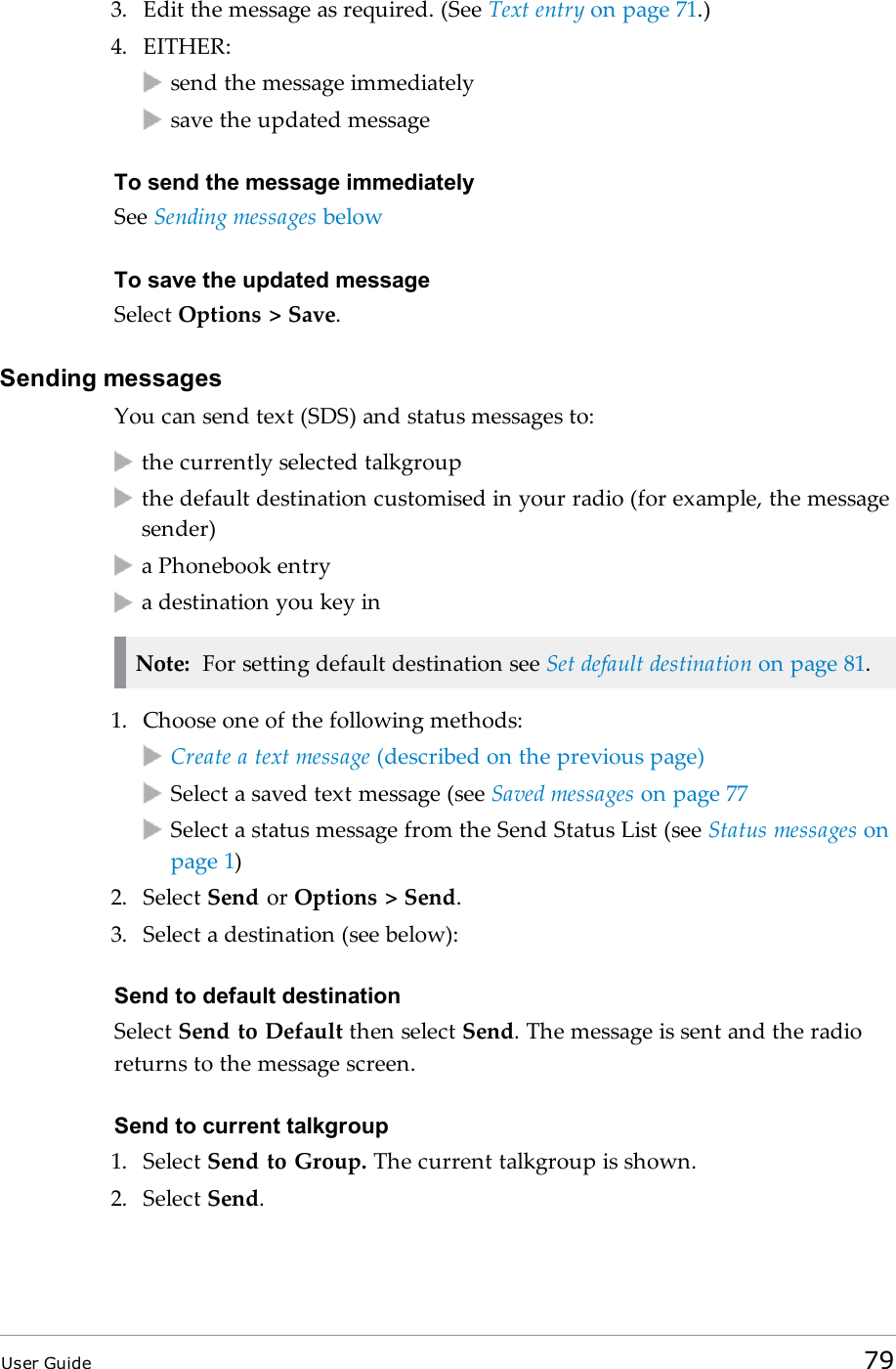 3. Edit the message as required. (See Text entry on page 71.)4. EITHER:send the message immediatelysave the updated messageTo send the message immediatelySee Sending messages belowTo save the updated messageSelect Options &gt; Save.Sending messagesYou can send text (SDS) and status messages to:the currently selected talkgroupthe default destination customised in your radio (for example, the messagesender)a Phonebook entrya destination you key inNote: For setting default destination see Set default destination on page 81.1. Choose one of the following methods:Create a text message (described on the previous page)Select a saved text message (see Saved messages on page 77Select a status message from the Send Status List (see Status messages onpage 1)2. Select Send or Options &gt; Send.3. Select a destination (see below):Send to default destinationSelect Send to Default then select Send. The message is sent and the radioreturns to the message screen.Send to current talkgroup1. Select Send to Group. The current talkgroup is shown.2. Select Send.User Guide 79