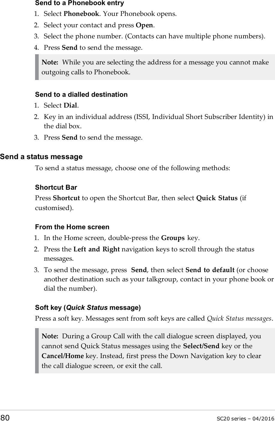 Send to a Phonebook entry1. Select Phonebook. Your Phonebook opens.2. Select your contact and press Open.3. Select the phone number. (Contacts can have multiple phone numbers).4. Press Send to send the message.Note: While you are selecting the address for a message you cannot makeoutgoing calls to Phonebook.Send to a dialled destination1. Select Dial.2. Key in an individual address (ISSI, Individual Short Subscriber Identity) inthe dial box.3. Press Send to send the message.Send a status messageTo send a status message, choose one of the following methods:Shortcut BarPress Shortcut to open the Shortcut Bar, then select Quick Status (ifcustomised).From the Home screen1. In the Home screen, double-press the Groups key.2. Press the Left and Right navigation keys to scroll through the statusmessages.3. To send the message, press Send, then select Send to default (or chooseanother destination such as your talkgroup, contact in your phone book ordial the number).Soft key (Quick Status message)Press a soft key. Messages sent from soft keys are called Quick Status messages.Note: During a Group Call with the call dialogue screen displayed, youcannot send Quick Status messages using the Select/Send key or theCancel/Home key. Instead, first press the Down Navigation key to clearthe call dialogue screen, or exit the call.80 SC20 series – 04/2016