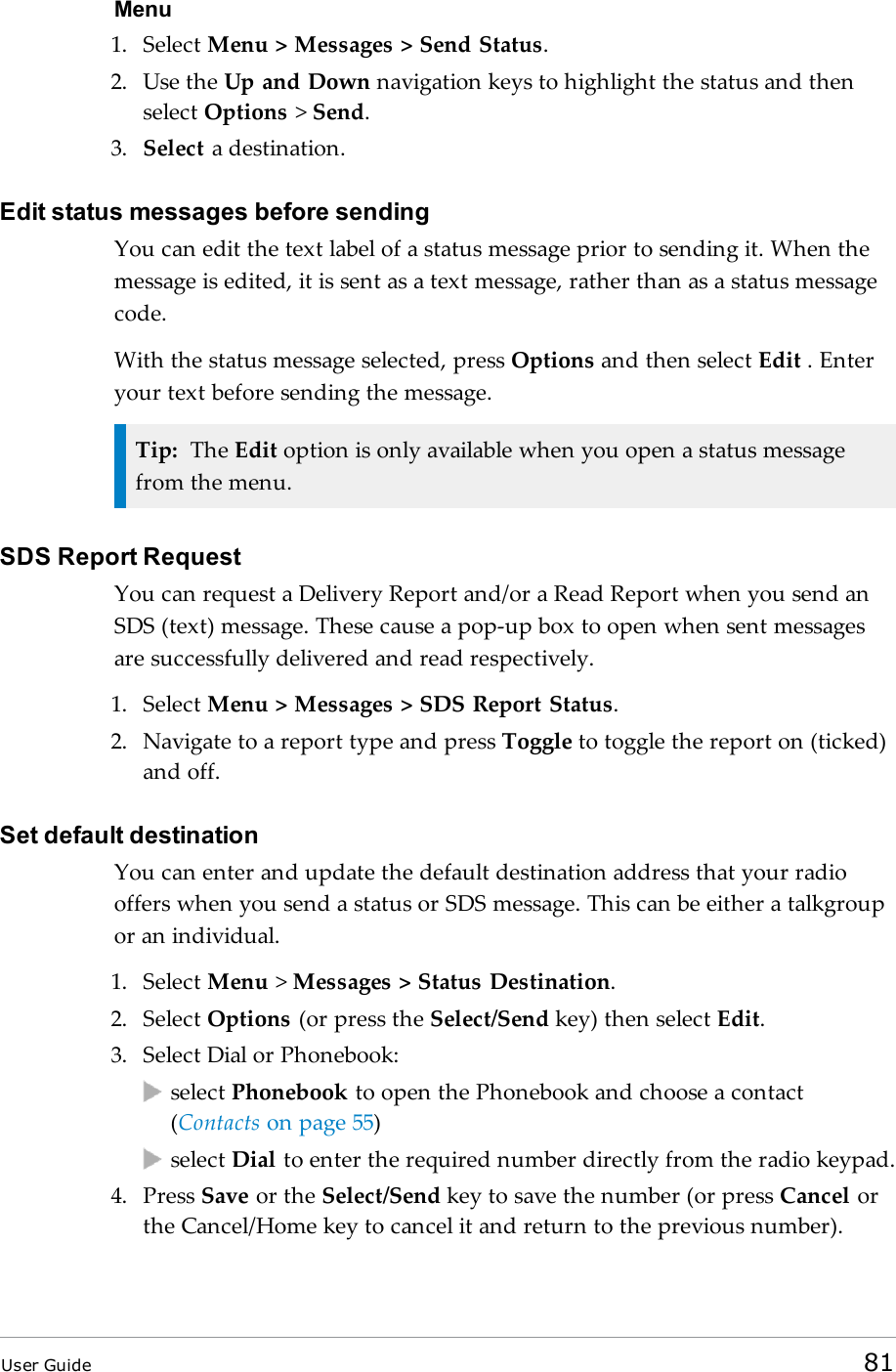 Menu1. Select Menu &gt; Messages &gt; Send Status.2. Use the Up and Down navigation keys to highlight the status and thenselect Options &gt;Send.3. Select a destination.Edit status messages before sendingYou can edit the text label of a status message prior to sending it. When themessage is edited, it is sent as a text message, rather than as a status messagecode.With the status message selected, press Options and then select Edit . Enteryour text before sending the message.Tip: The Edit option is only available when you open a status messagefrom the menu.SDS Report RequestYou can request a Delivery Report and/or a Read Report when you send anSDS (text) message. These cause a pop-up box to open when sent messagesare successfully delivered and read respectively.1. Select Menu &gt; Messages &gt; SDS Report Status.2. Navigate to a report type and press Toggle to toggle the report on (ticked)and off.Set default destinationYou can enter and update the default destination address that your radiooffers when you send a status or SDS message. This can be either a talkgroupor an individual.1. Select Menu &gt;Messages &gt; Status Destination.2. Select Options (or press the Select/Send key) then select Edit.3. Select Dial or Phonebook:select Phonebook to open the Phonebook and choose a contact(Contacts on page 55)select Dial to enter the required number directly from the radio keypad.4. Press Save or the Select/Send key to save the number (or press Cancel orthe Cancel/Home key to cancel it and return to the previous number).User Guide 81