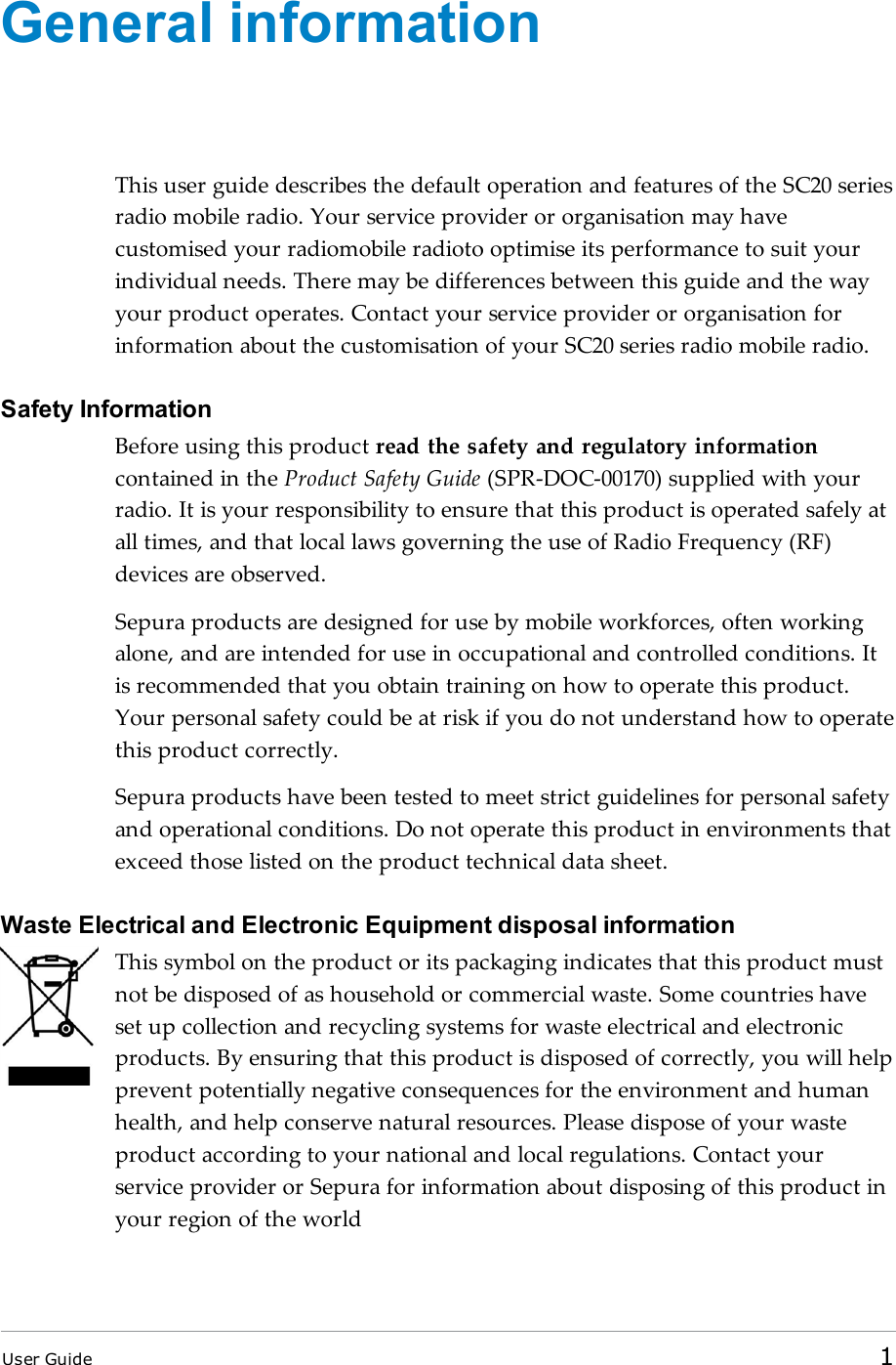 General informationThis user guide describes the default operation and features of the SC20 seriesradio mobile radio. Your service provider or organisation may havecustomised your radiomobile radioto optimise its performance to suit yourindividual needs. There may be differences between this guide and the wayyour product operates. Contact your service provider or organisation forinformation about the customisation of your SC20 series radio mobile radio.Safety InformationBefore using this product read the safety and regulatory informationcontained in the Product Safety Guide (SPR-DOC-00170) supplied with yourradio. It is your responsibility to ensure that this product is operated safely atall times, and that local laws governing the use of Radio Frequency (RF)devices are observed.Sepura products are designed for use by mobile workforces, often workingalone, and are intended for use in occupational and controlled conditions. Itis recommended that you obtain training on how to operate this product.Your personal safety could be at risk if you do not understand how to operatethis product correctly.Sepura products have been tested to meet strict guidelines for personal safetyand operational conditions. Do not operate this product in environments thatexceed those listed on the product technical data sheet.Waste Electrical and Electronic Equipment disposal informationThis symbol on the product or its packaging indicates that this product mustnot be disposed of as household or commercial waste. Some countries haveset up collection and recycling systems for waste electrical and electronicproducts. By ensuring that this product is disposed of correctly, you will helpprevent potentially negative consequences for the environment and humanhealth, and help conserve natural resources. Please dispose of your wasteproduct according to your national and local regulations. Contact yourservice provider or Sepura for information about disposing of this product inyour region of the worldUser Guide 1