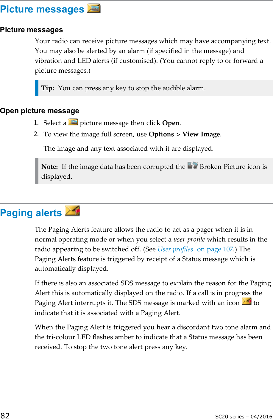 Picture messagesPicture messagesYour radio can receive picture messages which may have accompanying text.You may also be alerted by an alarm (if specified in the message) andvibration and LED alerts (if customised). (You cannot reply to or forward apicture messages.)Tip: You can press any key to stop the audible alarm.Open picture message1. Select a picture message then click Open.2. To view the image full screen, use Options &gt; View Image.The image and any text associated with it are displayed.Note: If the image data has been corrupted the Broken Picture icon isdisplayed.Paging alertsThe Paging Alerts feature allows the radio to act as a pager when it is innormal operating mode or when you select a user profile which results in theradio appearing to be switched off. (See User profiles on page 107.) ThePaging Alerts feature is triggered by receipt of a Status message which isautomatically displayed.If there is also an associated SDS message to explain the reason for the PagingAlert this is automatically displayed on the radio. If a call is in progress thePaging Alert interrupts it. The SDS message is marked with an icon toindicate that it is associated with a Paging Alert.When the Paging Alert is triggered you hear a discordant two tone alarm andthe tri-colour LED flashes amber to indicate that a Status message has beenreceived. To stop the two tone alert press any key.82 SC20 series – 04/2016