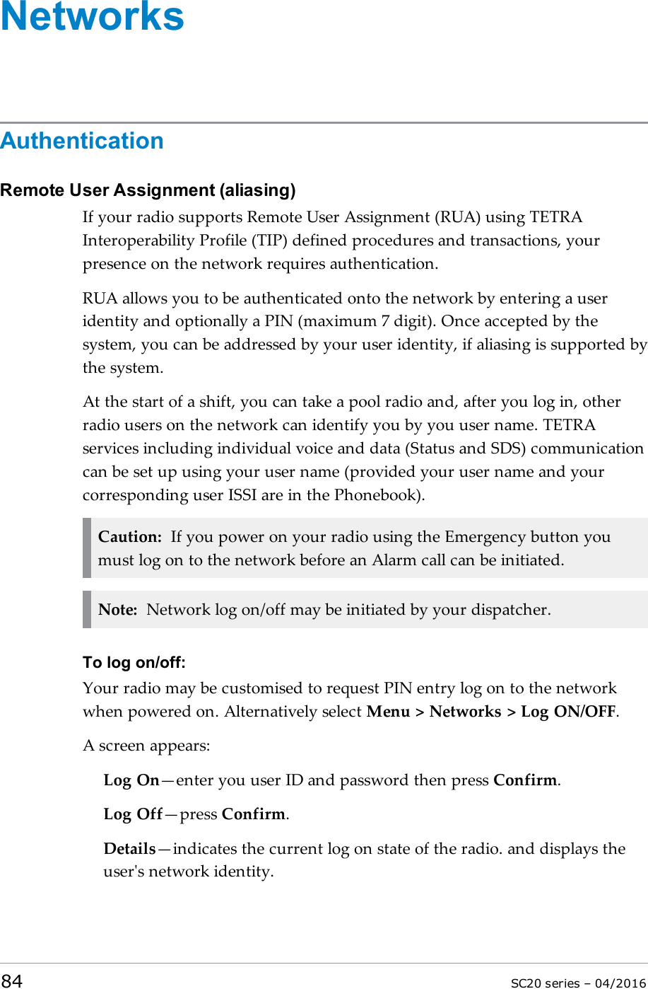 NetworksAuthenticationRemote User Assignment (aliasing)If your radio supports Remote User Assignment (RUA) using TETRAInteroperability Profile (TIP) defined procedures and transactions, yourpresence on the network requires authentication.RUA allows you to be authenticated onto the network by entering a useridentity and optionally a PIN (maximum 7 digit). Once accepted by thesystem, you can be addressed by your user identity, if aliasing is supported bythe system.At the start of a shift, you can take a pool radio and, after you log in, otherradio users on the network can identify you by you user name. TETRAservices including individual voice and data (Status and SDS) communicationcan be set up using your user name (provided your user name and yourcorresponding user ISSI are in the Phonebook).Caution: If you power on your radio using the Emergency button youmust log on to the network before an Alarm call can be initiated.Note: Network log on/off may be initiated by your dispatcher.To log on/off:Your radio may be customised to request PIN entry log on to the networkwhen powered on. Alternatively select Menu &gt; Networks &gt; Log ON/OFF.A screen appears:Log On—enter you user ID and password then press Confirm.Log Off—press Confirm.Details—indicates the current log on state of the radio. and displays theuser&apos;s network identity.84 SC20 series – 04/2016