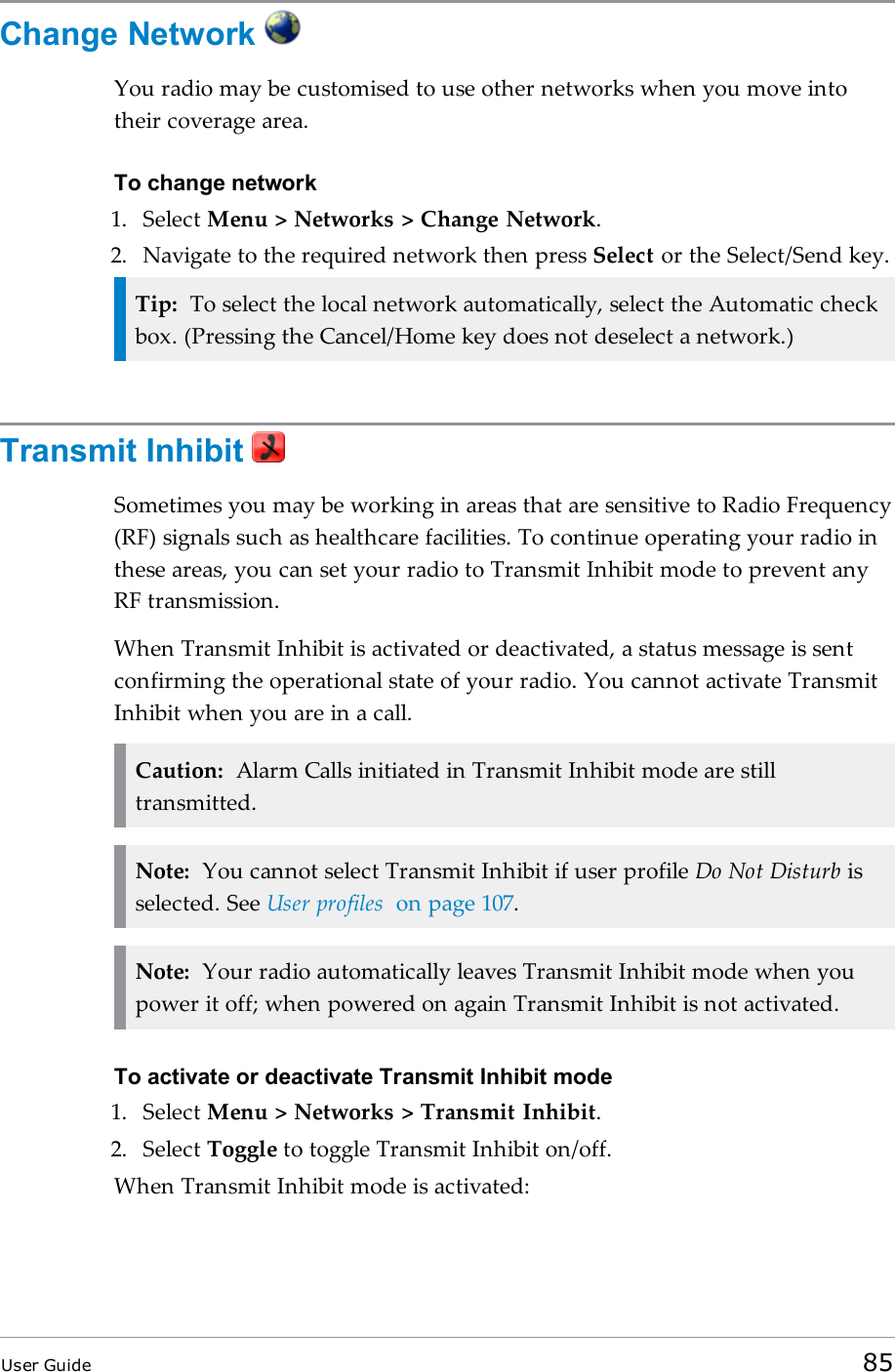 Change NetworkYou radio may be customised to use other networks when you move intotheir coverage area.To change network1. Select Menu &gt; Networks &gt; Change Network.2. Navigate to the required network then press Select or the Select/Send key.Tip: To select the local network automatically, select the Automatic checkbox. (Pressing the Cancel/Home key does not deselect a network.)Transmit InhibitSometimes you may be working in areas that are sensitive to Radio Frequency(RF) signals such as healthcare facilities. To continue operating your radio inthese areas, you can set your radio to Transmit Inhibit mode to prevent anyRF transmission.When Transmit Inhibit is activated or deactivated, a status message is sentconfirming the operational state of your radio. You cannot activate TransmitInhibit when you are in a call.Caution: Alarm Calls initiated in Transmit Inhibit mode are stilltransmitted.Note: You cannot select Transmit Inhibit if user profile Do Not Disturb isselected. See User profiles on page 107.Note: Your radio automatically leaves Transmit Inhibit mode when youpower it off; when powered on again Transmit Inhibit is not activated.To activate or deactivate Transmit Inhibit mode1. Select Menu &gt; Networks &gt; Transmit Inhibit.2. Select Toggle to toggle Transmit Inhibit on/off.When Transmit Inhibit mode is activated:User Guide 85