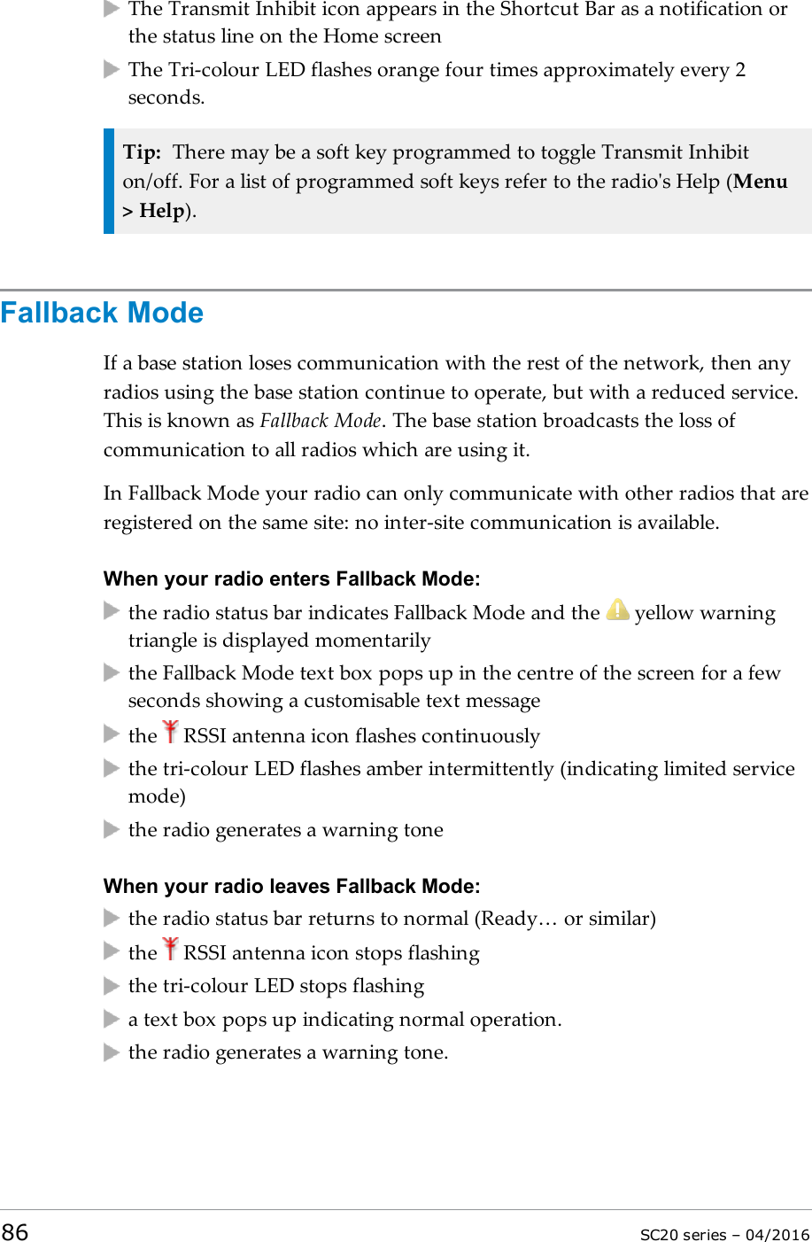 The Transmit Inhibit icon appears in the Shortcut Bar as a notification orthe status line on the Home screenThe Tri-colour LED flashes orange four times approximately every 2seconds.Tip: There may be a soft key programmed to toggle Transmit Inhibiton/off. For a list of programmed soft keys refer to the radio&apos;s Help (Menu&gt; Help).Fallback ModeIf a base station loses communication with the rest of the network, then anyradios using the base station continue to operate, but with a reduced service.This is known as Fallback Mode. The base station broadcasts the loss ofcommunication to all radios which are using it.In Fallback Mode your radio can only communicate with other radios that areregistered on the same site: no inter-site communication is available.When your radio enters Fallback Mode:the radio status bar indicates Fallback Mode and the yellow warningtriangle is displayed momentarilythe Fallback Mode text box pops up in the centre of the screen for a fewseconds showing a customisable text messagethe RSSI antenna icon flashes continuouslythe tri-colour LED flashes amber intermittently (indicating limited servicemode)the radio generates a warning toneWhen your radio leaves Fallback Mode:the radio status bar returns to normal (Ready… or similar)the RSSI antenna icon stops flashingthe tri-colour LED stops flashinga text box pops up indicating normal operation.the radio generates a warning tone.86 SC20 series – 04/2016