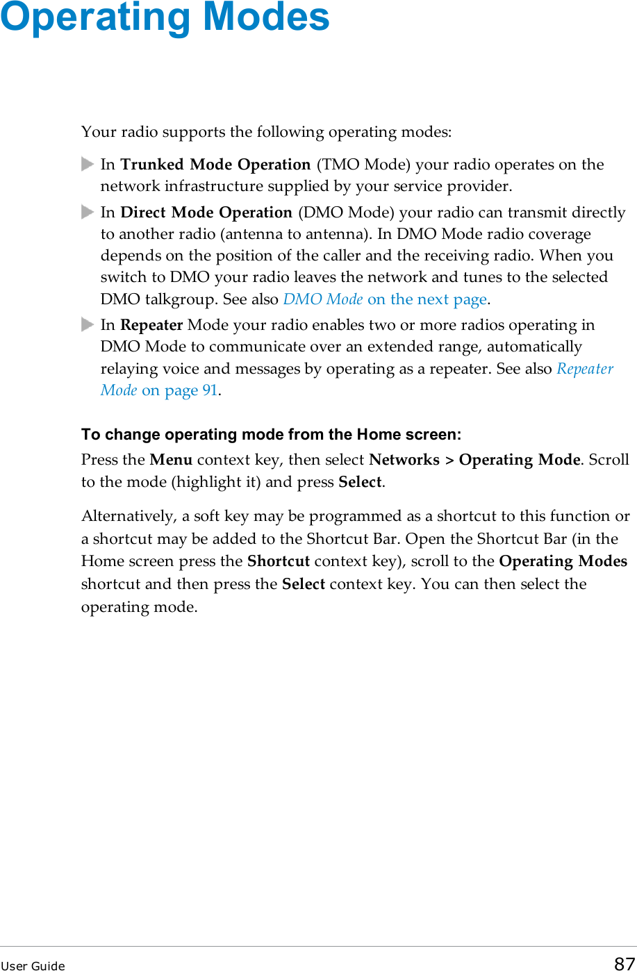 Operating ModesYour radio supports the following operating modes:In Trunked Mode Operation (TMO Mode) your radio operates on thenetwork infrastructure supplied by your service provider.In Direct Mode Operation (DMO Mode) your radio can transmit directlyto another radio (antenna to antenna). In DMO Mode radio coveragedepends on the position of the caller and the receiving radio. When youswitch to DMO your radio leaves the network and tunes to the selectedDMO talkgroup. See also DMO Mode on the next page.In Repeater Mode your radio enables two or more radios operating inDMO Mode to communicate over an extended range, automaticallyrelaying voice and messages by operating as a repeater. See also RepeaterMode on page 91.To change operating mode from the Home screen:Press the Menu context key, then select Networks &gt; Operating Mode. Scrollto the mode (highlight it) and press Select.Alternatively, a soft key may be programmed as a shortcut to this function ora shortcut may be added to the Shortcut Bar. Open the Shortcut Bar (in theHome screen press the Shortcut context key), scroll to the Operating Modesshortcut and then press the Select context key. You can then select theoperating mode.User Guide 87