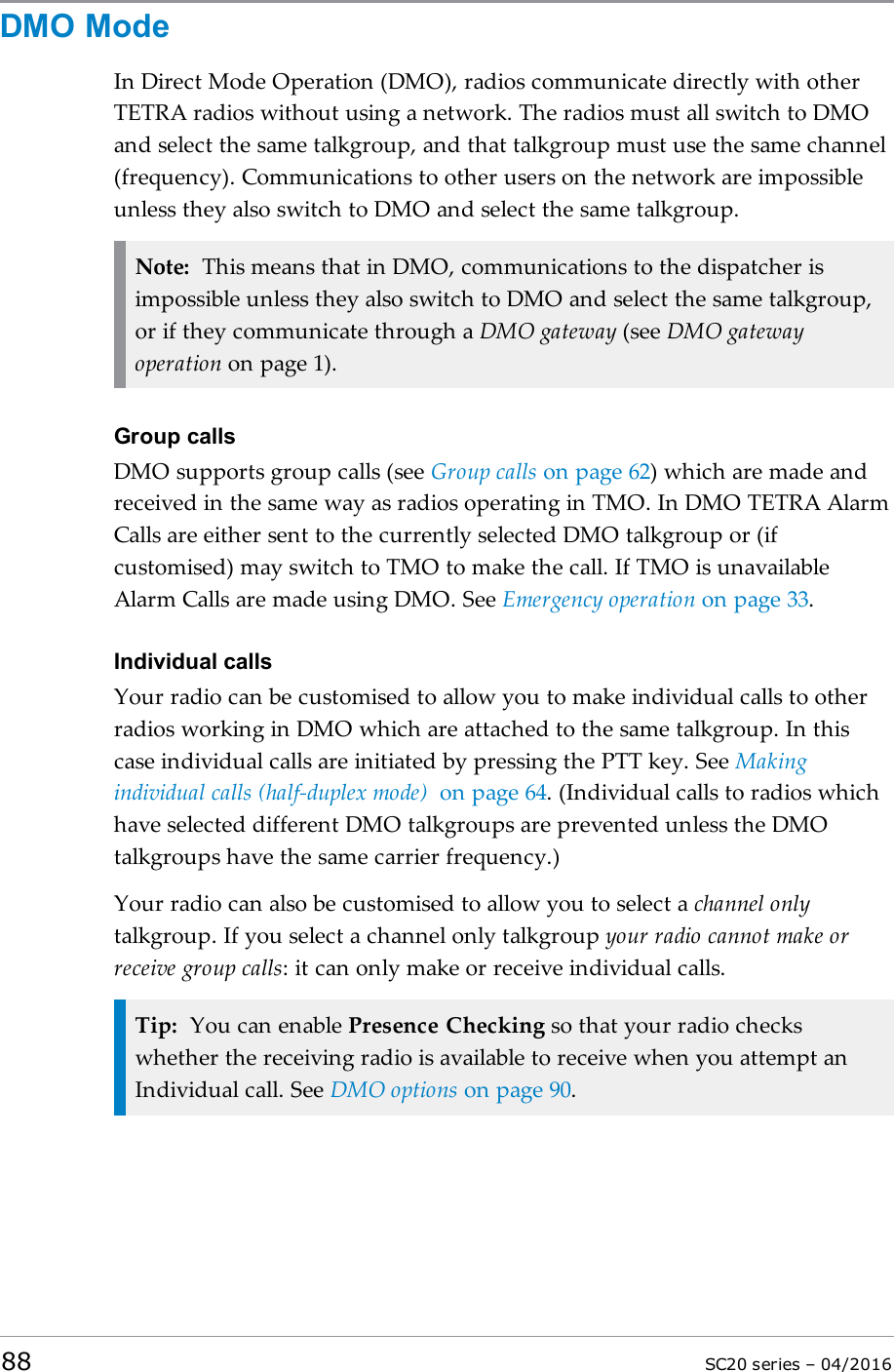 DMO ModeIn Direct Mode Operation (DMO), radios communicate directly with otherTETRA radios without using a network. The radios must all switch to DMOand select the same talkgroup, and that talkgroup must use the same channel(frequency). Communications to other users on the network are impossibleunless they also switch to DMO and select the same talkgroup.Note: This means that in DMO, communications to the dispatcher isimpossible unless they also switch to DMO and select the same talkgroup,or if they communicate through a DMO gateway (see DMO gatewayoperation on page 1).Group callsDMO supports group calls (see Group calls on page 62) which are made andreceived in the same way as radios operating in TMO. In DMO TETRA AlarmCalls are either sent to the currently selected DMO talkgroup or (ifcustomised) may switch to TMO to make the call. If TMO is unavailableAlarm Calls are made using DMO. See Emergency operation on page 33.Individual callsYour radio can be customised to allow you to make individual calls to otherradios working in DMO which are attached to the same talkgroup. In thiscase individual calls are initiated by pressing the PTT key. See Makingindividual calls (half-duplex mode) on page 64. (Individual calls to radios whichhave selected different DMO talkgroups are prevented unless the DMOtalkgroups have the same carrier frequency.)Your radio can also be customised to allow you to select a channel onlytalkgroup. If you select a channel only talkgroup your radio cannot make orreceive group calls: it can only make or receive individual calls.Tip: You can enable Presence Checking so that your radio checkswhether the receiving radio is available to receive when you attempt anIndividual call. See DMO options on page 90.88 SC20 series – 04/2016