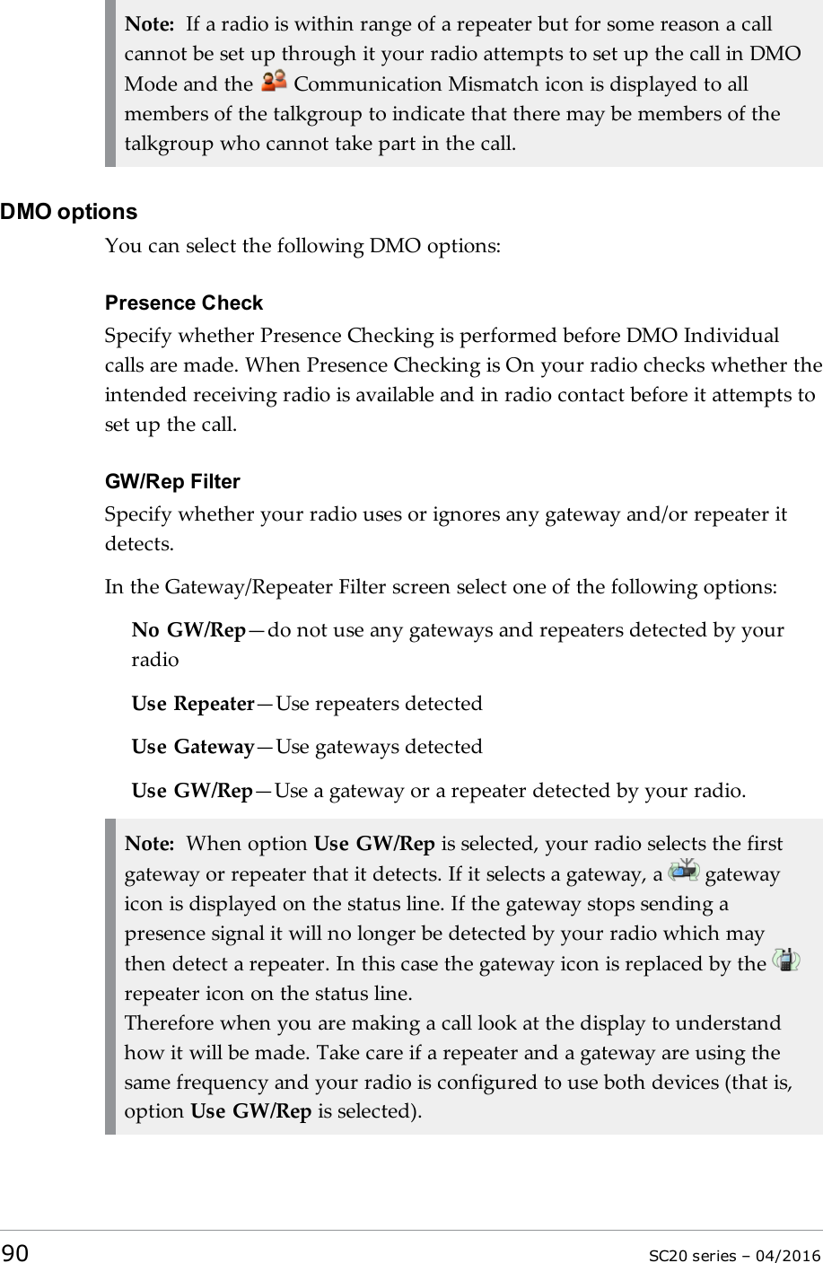 Note: If a radio is within range of a repeater but for some reason a callcannot be set up through it your radio attempts to set up the call in DMOMode and the Communication Mismatch icon is displayed to allmembers of the talkgroup to indicate that there may be members of thetalkgroup who cannot take part in the call.DMO optionsYou can select the following DMO options:Presence CheckSpecify whether Presence Checking is performed before DMO Individualcalls are made. When Presence Checking is On your radio checks whether theintended receiving radio is available and in radio contact before it attempts toset up the call.GW/Rep FilterSpecify whether your radio uses or ignores any gateway and/or repeater itdetects.In the Gateway/Repeater Filter screen select one of the following options:No GW/Rep—do not use any gateways and repeaters detected by yourradioUse Repeater—Use repeaters detectedUse Gateway—Use gateways detectedUse GW/Rep—Use a gateway or a repeater detected by your radio.Note: When option Use GW/Rep is selected, your radio selects the firstgateway or repeater that it detects. If it selects a gateway, a gatewayicon is displayed on the status line. If the gateway stops sending apresence signal it will no longer be detected by your radio which maythen detect a repeater. In this case the gateway icon is replaced by therepeater icon on the status line.Therefore when you are making a call look at the display to understandhow it will be made. Take care if a repeater and a gateway are using thesame frequency and your radio is configured to use both devices (that is,option Use GW/Rep is selected).90 SC20 series – 04/2016