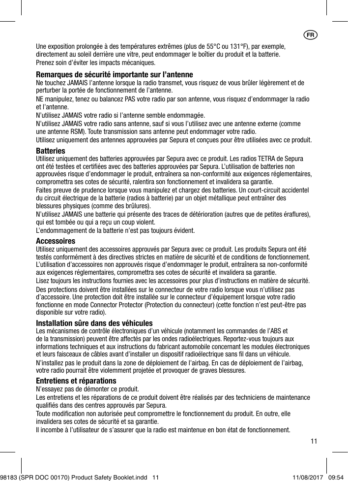 11Une exposition prolongée à des températures extrêmes (plus de 55°C ou 131°F), par exemple, directement au soleil derrière une vitre, peut endommager le boîtier du produit et la batterie.Prenez soin d’éviter les impacts mécaniques.Remarques de sécurité importante sur l’antenneNe touchez JAMAIS l’antenne lorsque la radio transmet, vous risquez de vous brûler légèrement et de perturber la portée de fonctionnement de l’antenne.NE manipulez, tenez ou balancez PAS votre radio par son antenne, vous risquez d’endommager la radio et l’antenne.N’utilisez JAMAIS votre radio si l’antenne semble endommagée.N’utilisez JAMAIS votre radio sans antenne, sauf si vous l’utilisez avec une antenne externe (comme une antenne RSM). Toute transmission sans antenne peut endommager votre radio.Utilisez uniquement des antennes approuvées par Sepura et conçues pour être utilisées avec ce produit.BatteriesUtilisez uniquement des batteries approuvées par Sepura avec ce produit. Les radios TETRA de Sepura ont été testées et certiﬁées avec des batteries approuvées par Sepura. L’utilisation de batteries non approuvées risque d’endommager le produit, entraînera sa non-conformité aux exigences réglementaires, compromettra ses cotes de sécurité, ralentira son fonctionnement et invalidera sa garantie.Faites preuve de prudence lorsque vous manipulez et chargez des batteries. Un court-circuit accidentel du circuit électrique de la batterie (radios à batterie) par un objet métallique peut entraîner des blessures physiques (comme des brûlures).N’utilisez JAMAIS une batterie qui présente des traces de détérioration (autres que de petites éraﬂures), qui est tombée ou qui a reçu un coup violent.L’endommagement de la batterie n’est pas toujours évident.AccessoiresUtilisez uniquement des accessoires approuvés par Sepura avec ce produit. Les produits Sepura ont été testés conformément à des directives strictes en matière de sécurité et de conditions de fonctionnement. L’utilisation d’accessoires non approuvés risque d’endommager le produit, entraînera sa non-conformité aux exigences réglementaires, compromettra ses cotes de sécurité et invalidera sa garantie.Lisez toujours les instructions fournies avec les accessoires pour plus d’instructions en matière de sécurité.Des protections doivent être installées sur le connecteur de votre radio lorsque vous n’utilisez pas d’accessoire. Une protection doit être installée sur le connecteur d’équipement lorsque votre radio fonctionne en mode Connector Protector (Protection du connecteur) (cette fonction n’est peut-être pas disponible sur votre radio).Installation sûre dans des véhiculesLes mécanismes de contrôle électroniques d’un véhicule (notamment les commandes de l’ABS et de la transmission) peuvent être affectés par les ondes radioélectriques. Reportez-vous toujours aux informations techniques et aux instructions du fabricant automobile concernant les modules électroniques et leurs faisceaux de câbles avant d’installer un dispositif radioélectrique sans ﬁl dans un véhicule.N’installez pas le produit dans la zone de déploiement de l’airbag. En cas de déploiement de l’airbag, votre radio pourrait être violemment projetée et provoquer de graves blessures.Entretiens et réparationsN’essayez pas de démonter ce produit.Les entretiens et les réparations de ce produit doivent être réalisés par des techniciens de maintenance qualiﬁés dans des centres approuvés par Sepura.Toute modiﬁcation non autorisée peut compromettre le fonctionnement du produit. En outre, elle invalidera ses cotes de sécurité et sa garantie.Il incombe à l’utilisateur de s’assurer que la radio est maintenue en bon état de fonctionnement.1FR98183 (SPR DOC 00170) Product Safety Booklet.indd   11 11/08/2017   09:54