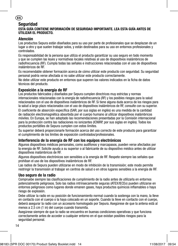 14SeguridadESTA GUÍA CONTIENE INFORMACIÓN DE SEGURIDAD IMPORTANTE. LEA ESTA GUÍA ANTES DE UTILIZAR EL PRODUCTO.AtenciónLos productos Sepura están diseñados para su uso por parte de profesionales que se desplazan de un lugar a otro y que suelen trabajar solos, y están destinados para su uso en entornos profesionales y controlados.Es responsabilidad de la persona que utiliza el producto garantizar su uso seguro en todo momento y que se cumplen las leyes y normativas locales relativas al uso de dispositivos inalámbricos de radiofrecuencia (RF). Cumpla todas las señales e instrucciones relacionadas con el uso de dispositivos inalámbricos de RF.Es recomendable obtener formación acerca de cómo utilizar este producto con seguridad. Su seguridad personal podría verse afectada si no sabe utilizar este producto correctamente.No debe utilizar este producto en entornos que superen los valores indicados en la ﬁcha de datos técnicos del producto.Exposición a la energía de RFLos productos fabricados y diseñados por Sepura cumplen directrices muy estrictas y normas internacionales relacionadas con la energía de radiofrecuencia (RF) y los posibles riesgos para la salud relacionados con el uso de dispositivos inalámbricos de RF. Si tiene alguna duda acerca de los riesgos para la salud a largo plazo relacionados con el uso de dispositivos inalámbricos de RF, consulte con su superior.El coeﬁciente de absorción especíﬁca (SAR, por sus siglas en inglés) es una medida de la cantidad de radiación electromagnética absorbida por el cuerpo humano al utilizar dispositivos inalámbricos móviles. En Europa, se han adoptado las recomendaciones presentadas por la Comisión internacional para la protección contra las radiaciones no ionizantes (ICNIRP, por sus siglas en inglés). Todos los productos portátiles de Sepura cumplen con estos límites.Su superior deberá proporcionarle formación acerca del uso correcto de este producto para garantizar el cumplimiento de los límites de exposición controlados/profesionales.Interferencia de la energía de RF con los equipos electrónicos Algunos dispositivos médicos personales, como audífonos y marcapasos, pueden verse afectados por la energía de RF. Solicite ayuda a su superior o al fabricante de su dispositivo médico antes de utilizar dispositivos inalámbricos de RF.Algunos dispositivos electrónicos son sensibles a la energía de RF. Respete siempre las señales que prohíban el uso de los dispositivos inalámbricos de RF.Las radios de Sepura pueden utilizarse en modo de inhibición de la transmisión; este modo permite restringir la transmisión al trabajar en centros de salud o en otros lugares sensibles a la energía de RF.Uso seguro de la radioCompruebe siempre las clasiﬁcaciones de cumplimiento de la radio antes de utilizarla en entornos potencialmente peligrosos. Solo las radios intrínsecamente seguras (ATEX/IECEx) pueden utilizarse en entornos peligrosos como lugares donde emanen gases, haya productos químicos inﬂamables o haya riesgo de explosión.Debe utilizar la radio en su posición de funcionamiento normal cuando la sostenga con la mano, la lleve en contacto con el cuerpo o la haya colocado en un soporte. Cuando la lleve en contacto con el cuerpo, deberá asegurar la radio con un accesorio homologado por Sepura. Asegúrese de que la antena está al menos a 2,5 cm (1 in) del cuerpo cuando transmita.Asegúrese siempre de que la radio se encuentra en buenas condiciones operativas y que funciona correctamente antes de acceder a cualquier entorno en el que existan posibles riesgos para la seguridad personal.1ES98183 (SPR DOC 00170) Product Safety Booklet.indd   14 11/08/2017   09:54