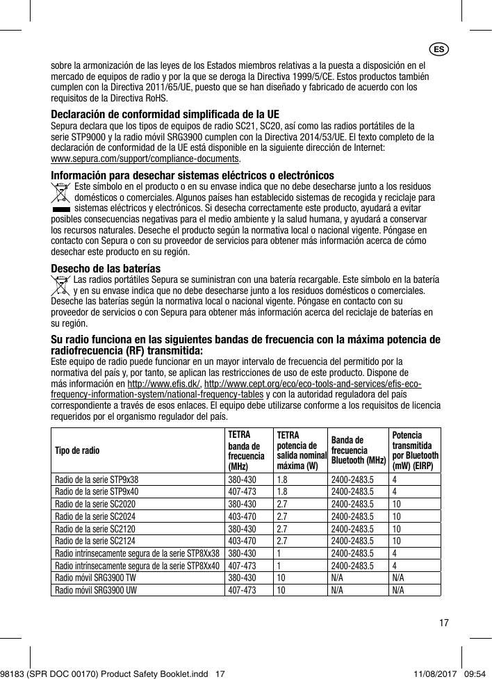 17sobre la armonización de las leyes de los Estados miembros relativas a la puesta a disposición en el mercado de equipos de radio y por la que se deroga la Directiva 1999/5/CE. Estos productos también cumplen con la Directiva 2011/65/UE, puesto que se han diseñado y fabricado de acuerdo con los requisitos de la Directiva RoHS. Declaración de conformidad simpliﬁcada de la UESepura declara que los tipos de equipos de radio SC21, SC20, así como las radios portátiles de la serie STP9000 y la radio móvil SRG3900 cumplen con la Directiva 2014/53/UE. El texto completo de la declaración de conformidad de la UE está disponible en la siguiente dirección de Internet:  www.sepura.com/support/compliance-documents.Información para desechar sistemas eléctricos o electrónicos Este símbolo en el producto o en su envase indica que no debe desecharse junto a los residuos domésticos o comerciales. Algunos países han establecido sistemas de recogida y reciclaje para sistemas eléctricos y electrónicos. Si desecha correctamente este producto, ayudará a evitar posibles consecuencias negativas para el medio ambiente y la salud humana, y ayudará a conservar los recursos naturales. Deseche el producto según la normativa local o nacional vigente. Póngase en contacto con Sepura o con su proveedor de servicios para obtener más información acerca de cómo desechar este producto en su región.Desecho de las baterías  Las radios portátiles Sepura se suministran con una batería recargable. Este símbolo en la batería    y en su envase indica que no debe desecharse junto a los residuos domésticos o comerciales. Deseche las baterías según la normativa local o nacional vigente. Póngase en contacto con su proveedor de servicios o con Sepura para obtener más información acerca del reciclaje de baterías en su región.Su radio funciona en las siguientes bandas de frecuencia con la máxima potencia de radiofrecuencia (RF) transmitida:Este equipo de radio puede funcionar en un mayor intervalo de frecuencia del permitido por la normativa del país y, por tanto, se aplican las restricciones de uso de este producto. Dispone de más información en http://www.eﬁs.dk/, http://www.cept.org/eco/eco-tools-and-services/eﬁs-eco-frequency-information-system/national-frequency-tables y con la autoridad reguladora del país correspondiente a través de esos enlaces. El equipo debe utilizarse conforme a los requisitos de licencia requeridos por el organismo regulador del país.Tipo de radioTETRAbanda de frecuencia (MHz)TETRA potencia de salida nominal máxima (W)Banda de frecuencia Bluetooth (MHz)Potencia transmitida por Bluetooth (mW) (EIRP)Radio de la serie STP9x38 380-430 1.8 2400-2483.5 4Radio de la serie STP9x40 407-473 1.8 2400-2483.5 4Radio de la serie SC2020 380-430 2.7 2400-2483.5 10Radio de la serie SC2024 403-470 2.7 2400-2483.5 10Radio de la serie SC2120 380-430 2.7 2400-2483.5 10Radio de la serie SC2124 403-470 2.7 2400-2483.5 10Radio intrínsecamente segura de la serie STP8Xx38 380-430 1 2400-2483.5 4Radio intrínsecamente segura de la serie STP8Xx40 407-473 1 2400-2483.5 4Radio móvil SRG3900 TW 380-430 10 N/A N/ARadio móvil SRG3900 UW 407-473 10 N/A N/A1ES98183 (SPR DOC 00170) Product Safety Booklet.indd   17 11/08/2017   09:54