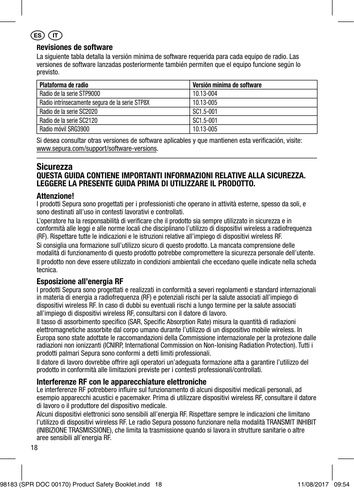 18SicurezzaQUESTA GUIDA CONTIENE IMPORTANTI INFORMAZIONI RELATIVE ALLA SICUREZZA. LEGGERE LA PRESENTE GUIDA PRIMA DI UTILIZZARE IL PRODOTTO.Attenzione!I prodotti Sepura sono progettati per i professionisti che operano in attività esterne, spesso da soli, e sono destinati all’uso in contesti lavorativi e controllati.L’operatore ha la responsabilità di veriﬁcare che il prodotto sia sempre utilizzato in sicurezza e in conformità alle leggi e alle norme locali che disciplinano l’utilizzo di dispositivi wireless a radiofrequenza (RF). Rispettare tutte le indicazioni e le istruzioni relative all’impiego di dispositivi wireless RF.Si consiglia una formazione sull’utilizzo sicuro di questo prodotto. La mancata comprensione delle modalità di funzionamento di questo prodotto potrebbe compromettere la sicurezza personale dell’utente.Il prodotto non deve essere utilizzato in condizioni ambientali che eccedano quelle indicate nella scheda tecnica.Esposizione all’energia RFI prodotti Sepura sono progettati e realizzati in conformità a severi regolamenti e standard internazionali in materia di energia a radiofrequenza (RF) e potenziali rischi per la salute associati all’impiego di dispositivi wireless RF. In caso di dubbi su eventuali rischi a lungo termine per la salute associati all’impiego di dispositivi wireless RF, consultarsi con il datore di lavoro.Il tasso di assorbimento speciﬁco (SAR, Speciﬁc Absorption Rate) misura la quantità di radiazioni elettromagnetiche assorbite dal corpo umano durante l’utilizzo di un dispositivo mobile wireless. In Europa sono state adottate le raccomandazioni della Commissione internazionale per la protezione dalle radiazioni non ionizzanti (ICNIRP, International Commission on Non-Ionising Radiation Protection). Tutti i prodotti palmari Sepura sono conformi a detti limiti professionali.Il datore di lavoro dovrebbe offrire agli operatori un’adeguata formazione atta a garantire l’utilizzo del prodotto in conformità alle limitazioni previste per i contesti professionali/controllati.Interferenze RF con le apparecchiature elettronicheLe interferenze RF potrebbero inﬂuire sul funzionamento di alcuni dispositivi medicali personali, ad esempio apparecchi acustici e pacemaker. Prima di utilizzare dispositivi wireless RF, consultare il datore di lavoro o il produttore del dispositivo medicale.Alcuni dispositivi elettronici sono sensibili all’energia RF. Rispettare sempre le indicazioni che limitano l’utilizzo di dispositivi wireless RF. Le radio Sepura possono funzionare nella modalità TRANSMIT INHIBIT (INIBIZIONE TRASMISSIONE), che limita la trasmissione quando si lavora in strutture sanitarie o altre aree sensibili all’energia RF.Revisiones de softwareLa siguiente tabla detalla la versión mínima de software requerida para cada equipo de radio. Las versiones de software lanzadas posteriormente también permiten que el equipo funcione según lo previsto.Plataforma de radio Versión mínima de softwareRadio de la serie STP9000 10.13-004Radio intrínsecamente segura de la serie STP8X 10.13-005Radio de la serie SC2020 SC1.5-001Radio de la serie SC2120  SC1.5-001Radio móvil SRG3900 10.13-005Si desea consultar otras versiones de software aplicables y que mantienen esta veriﬁcación, visite: www.sepura.com/support/software-versions.1 1ES IT98183 (SPR DOC 00170) Product Safety Booklet.indd   18 11/08/2017   09:54