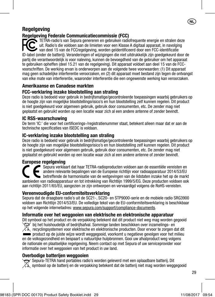 29RegelgevingRegelgeving Federale Communicatiecommissie (FCC) TETRA-radio’s van Sepura genereren en gebruiken radiofrequente energie en stralen deze    uit. Radio’s die voldoen aan de limieten voor een Klasse A digitaal apparaat, in navolging    van deel 15 van de FCCregelgeving, worden geïdentiﬁceerd door een FCC-identiﬁcatie ID-label (onder de batterij). Veranderingen of wijzigingen die niet uitdrukkelijk zijn goedgekeurd door de partij die verantwoordelijk is voor naleving, kunnen de bevoegdheid van de gebruiker om het apparaat te gebruiken opheffen (deel 15.21 van de regelgeving). Dit apparaat voldoet aan deel 15 van de FCC- voorschriften. De werking ervan is onderworpen aan de volgende twee voorwaarden: (1) Dit apparaat mag geen schadelijke interferentie veroorzaken, en (2) dit apparaat moet bestand zijn tegen de ontvangst van elke mate van interferentie, waaronder interferentie die een ongewenste werking kan veroorzaken.Amerikaanse en Canadese marktenFCC-verklaring inzake blootstelling aan stralingDeze radio is bedoeld voor gebruik in bedrijfsmatige/gecontroleerde toepassingen waarbij gebruikers op de hoogte zijn van mogelijke blootstellingsrisico’s en hun blootstelling zelf kunnen regelen. Dit product is niet goedgekeurd voor algemeen gebruik, gebruik door consumenten, etc. De zender mag niet geplaatst en gebruikt worden op een locatie waar zich al een andere antenne of zender bevindt.IC RSS-waarschuwingDe term ‘IC:’ die voor het certiﬁcerings-/registratienummer staat, betekent alleen maar dat er aan de technische speciﬁcaties van ISEDC is voldaan. IC-verklaring inzake blootstelling aan stralingDeze radio is bedoeld voor gebruik in bedrijfsmatige/gecontroleerde toepassingen waarbij gebruikers op de hoogte zijn van mogelijke blootstellingsrisico’s en hun blootstelling zelf kunnen regelen. Dit product is niet goedgekeurd voor algemeen gebruik, gebruik door consumenten, etc. De zender mag niet geplaatst en gebruikt worden op een locatie waar zich al een andere antenne of zender bevindt.Europese regelgeving   Sepura verklaart dat haar TETRA-radioproducten voldoen aan de essentiële vereisten en    andere relevante bepalingen van de Europese richtlijn voor radioapparatuur 2014/53/EU    betreffende de harmonisatie van de wetgevingen van de lidstaten inzake het op de markt aanbieden van radioapparatuur en tot intrekking van Richtlijn 1999/5/EG. Deze producten voldoen ook aan richtlijn 2011/65/EU, aangezien ze zijn ontworpen en vervaardigd volgens de RoHS-vereisten. Vereenvoudigde EU-conformiteitsverklaringSepura dat de draagbare radio’s uit de SC21-, SC20- en STP9000-serie en de mobiele radio SRG3900 voldoen aan Richtlijn 2014/53/EU. De volledige tekst van de EU-conformiteitsverklaring is beschikbaar op het volgende internetadres: www.sepura.com/support/compliance-documents.Informatie over het weggooien van elektrische en elektronische apparatuurDit symbool op het product en de verpakking betekent dat dit product niet weg mag worden gegooid bij het huishoudelijk of bedrijfsafval. Sommige landen beschikken over inzamelings- en recyclingsystemen voor elektrische en elektronische producten. Door ervoor te zorgen dat dit product op de juiste wijze wordt weggegooid, voorkomt u negatieve gevolgen voor het milieu en de volksgezondheid en bespaart u natuurlijke hulpbronnen. Gooi uw afvalproduct weg volgens de nationale en plaatselijke regelgeving. Neem contact op met Sepura of uw serviceprovider voor informatie over het weggooien van het product in uw land.Overbodige batterijen weggooien  Sepura-TETRA hand portables radio’s worden geleverd met een oplaadbare batterij. Dit    symbool op de batterij en de verpakking betekent dat de batterij niet mag worden weggegooid 1NL98183 (SPR DOC 00170) Product Safety Booklet.indd   29 11/08/2017   09:54